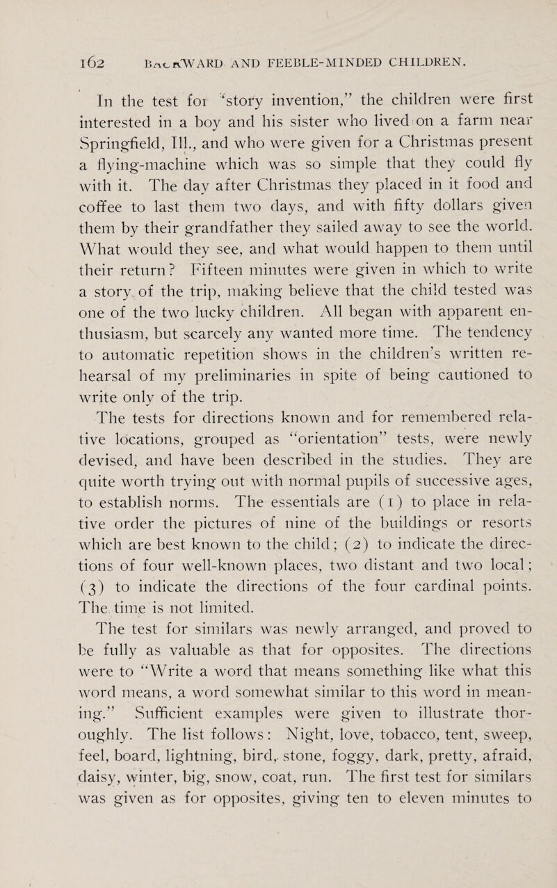 In the test for 'story invention/’ the children were first interested in a boy and his sister who lived on a farm near Springfield, Ill., and who were given for a Christmas present a flying-machine which was so simple that they could fly with it. The day after Christmas they placed in it food and coffee to last them two days, and with fifty dollars given them by their grandfather they sailed away to see the world. What would they see, and what would happen to them until their return? Fifteen minutes were given in which to write a story of the trip, making believe that the child tested was one of the two lucky children. All began with apparent en¬ thusiasm, but scarcely any wanted more time. The tendency to automatic repetition shows in the children’s written re¬ hearsal of my preliminaries in spite of being cautioned to write only of the trip. The tests for directions known and for remembered rela¬ tive locations, grouped as orientation” tests, were newly devised, and have been described in the studies. They are quite worth trying out with normal pupils of successive ages, to establish norms. The essentials are (i) to place in rela¬ tive order the pictures of nine of the buildings or resorts which are best known to the child; (2) to indicate the direc¬ tions of four well-known places, two distant and two local; (3) to indicate the directions of the four cardinal points. The time is not limited. The test for similars was newly arranged, and proved to be fully as valuable as that for opposites. The directions were to Write a word that means something like what this word means, a word somewhat similar to this word in mean¬ ing.” .Sufficient examples were given to illustrate thor¬ oughly. The list follows: Night, love, tobacco, tent, sweep, feel, board, lightning, bird,, stone, foggy, dark, pretty, afraid, daisy, winter, big, snow, coat, run. The first test for similars was given as for opposites, giving ten to eleven minutes to