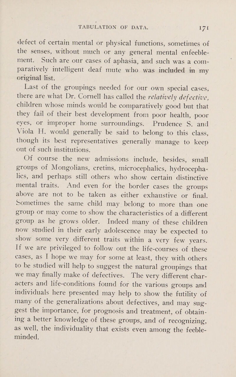 I-7I defect of certain mental or physical functions, sometimes of the senses, without much or any general mental enfeeble- ment. Such are our cases of aphasia, and such was a com¬ paratively intelligent deaf mute who was included in ray original list. Last of the groupings needed for our own special cases, there are what Dr. Cornell has called the relatively defective, children whose minds would he comparatively good but that they fail of their best development from poor health, poor eyes, or improper home surroundings. Prudence S. and Viola H. would generally be said to belong to this class, though its best representatives generally manage to keep out of such institutions. Of course the new admissions include, besides, small groups of Mongolians, cretins, microcephalies, hydrocepha¬ lics, and perhaps still others who show certain distinctive mental traits. And even for the border cases the groups above are not to be taken as either exhaustive or final. Sometimes the same child may belong to more than one group or may come to show the characteristics of a different group as he grows older. Indeed many of these children now studied in their early adolescence may be expected to show some very different traits within a very few years. If we are privileged to follow out the life-courses of these cases, as I hope we may for some at least, they with others to be studied will help to suggest the natural groupings that we may finally make of defectives. The very different char¬ acters and life-conditions found for the various groups and individuals here presented may help to show the futility of many of the generalizations about defectives, and may sug¬ gest the importance, for prognosis and treatment, of obtain¬ ing a better knowledge of these groups, and of recognizing, as well, the individuality that exists even among the feeble¬ minded.