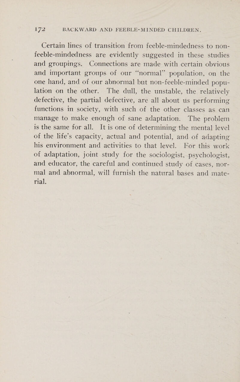 Certain lines of transition from feeble-mindedness to non- feeble-mindedness are evidently suggested in these studies and groupings. Connections are made with certain obvious and important groups of our “normal” population, on the one hand, and of our abnormal but non-feeble-minded popu¬ lation on the other. The dull, the unstable, the relatively defective, the partial defective, are all about us performing functions in society, with such of the other classes as can manage to make enough of sane adaptation. The problem is the same for all. It is one of determining the mental level of the life’s capacity, actual and potential, and of adapting his environment and activities to that level. For this work of adaptation, joint study for the sociologist, psychologist, and educator, the careful and continued study of cases, nor¬ mal and abnormal, will furnish the natural bases and mate¬ rial.