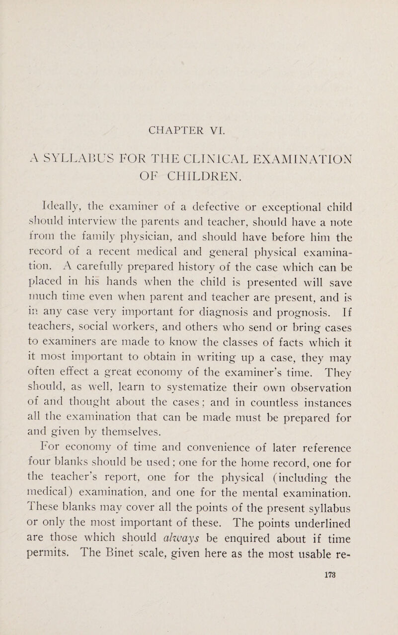 CHAPTER VI. A SYLLABUS FOR THE CLINICAL EXAMINATION OF CHILDREN. Ideally, the examiner of a defective or exceptional child should interview the parents and teacher, should have a note from the family physician, and should have before him the record of a recent medical and general physical examina¬ tion. A carefully prepared history of the case which can be placed in his hands when the child is presented will save much time even when parent and teacher are present, and is in any case very important for diagnosis and prognosis. If teachers, social workers, and others who send or bring cases to examiners are made to know the classes of facts which it it most important to obtain in writing up a case, they may often effect a great economy of the examiner’s time. They should, as well, learn to systematize their own observation of and thought about the cases ; and in countless instances all the examination that can be made must be prepared for and given by themselves. For economy of time and convenience of later reference four blanks should be used; one for the home record, one for the teacher’s report, one for the physical (including the medical) examination, and one for the mental examination. These blanks may cover all the points of the present syllabus or only the most important of these. The points underlined are those which should always be enquired about if time permits. The Binet scale, given here as the most usable re-