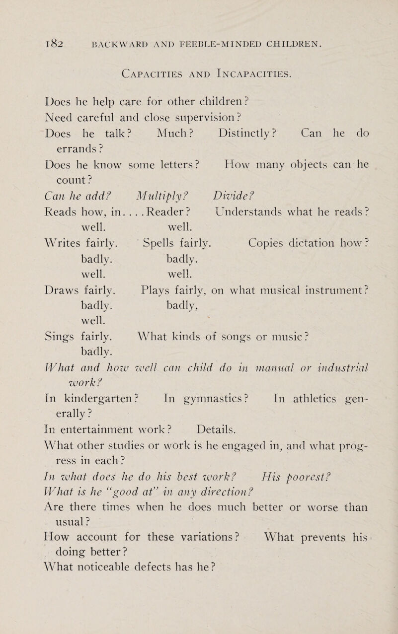 Capacities and Incapacities. Does he help care for other children? Need careful and close supervision? Does he talk? Much? Distinctly? Can he do errands ? Does he know some letters? How many objects can he count ? Can he add? Multiply? Divide? Reads how, in... . Reader ? Understands what he reads ? well. Spells fairly. Copies dictation how ? badly. J well. Plays fairly, on what musical instrument? badly, What kinds of songs or music ? What and how zvell can child do in manual or industrial work? In kindergarten? I11 gymnastics? In athletics gen¬ erally ? In entertainment work? Details. What other studies or work is he engaged in, and what prog¬ ress in each ? In what does he do his best work? His poorest? What is he “good at'’ in any direction? Are there times when he does much better or worse than usual ? How account for these variations? What prevents his doing better? What noticeable defects has he? well. Writes fairly, badly, well. Draws fairly, badly, well. Sings fairly, badly.