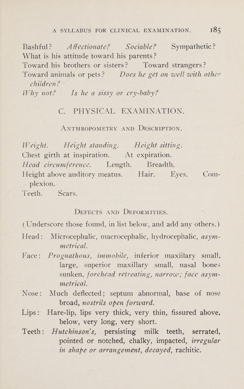 Bashful? Affectionate? Sociable? Sympathetic? What is his attitude toward his parents? Toward his brothers or sisters? Toward strangers? Toward animals or pets? Does he get on well with other children ? Why not? Is he a sissy or cry-baby? C. PHYSICAL EXAMINATION. Anthropometry and Description. Weight. Height standing. Height sitting. Chest girth at inspiration. At expiration. Head circumference. Length. Breadth. Height above auditory meatus. Hair. Eyes. Com¬ plexion. Teeth. Scars. Defects and Deformities. (Underscore those found, in list below, and add any others.) Head: Microcephalic, macrocephalic, hydrocephalic, asym¬ metrical. Face: Prognathous, immobile, inferior maxillary small, large, superior maxillary small, nasal bones sunken, forehead retreating, narrow'; face asym¬ metrical. Nose: Much deflected; septum abnormal, base of nose broad, nostrils open forward. Lips: Hare-lip, lips very thick, very thin, fissured above, below, very long, very short. Teeth: Hutchinson's, persisting milk teeth, serrated, pointed or notched, chalky, impacted, irregular in shape or arrangement, decayed, rachitic.