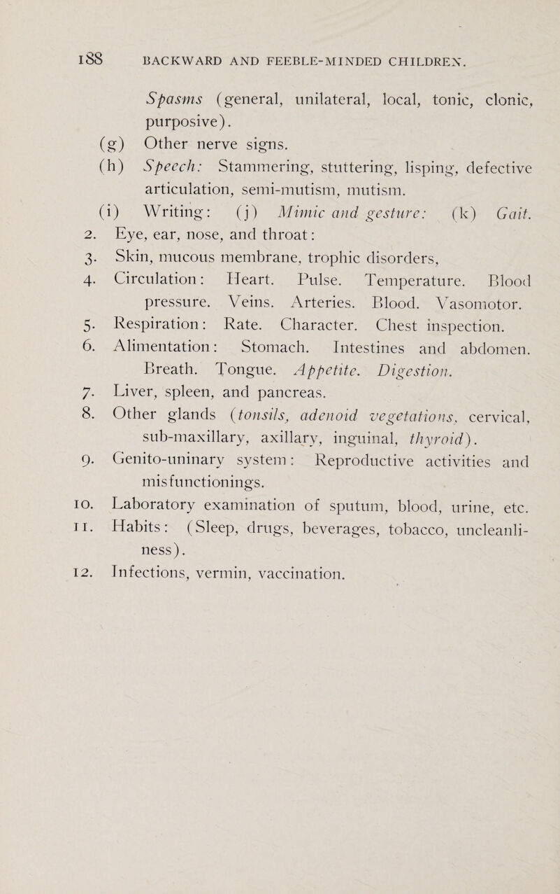 Spasms (general, unilateral, local, tonic, clonic, purposive). (g) Other nerve signs. (h) Speech: Stammering, stuttering, lisping, defective articulation, semi-mutism, mutism. (i) Writing: (j) Mimic and gesture: (k) Gait. 2. Eye, ear, nose, and throat: 3. Skin, mucous membrane, trophic disorders, 4. Circulation: Heart. Pulse. Temperature. Blood pressure. Veins. Arteries. Blood. Vasomotor. 5. Respiration: Rate. Character. Chest inspection. 6. Alimentation: Stomach. Intestines and abdomen. Breath. Tongue. Appetite. Digestion. 7. Liver, spleen, and pancreas. 8. Other glands (tonsils, adenoid vegetations, cervical, sub-maxillary, axillary, inguinal, thyroid). 9. Genito-uninary system: Reproductive activities and misfuncti on i n g s. 10. Laboratory examination of sputum, blood, urine, etc. 11. Habits: (Sleep, drugs, beverages, tobacco, uncleanli¬ ness) . 12. Infections, vermin, vaccination.