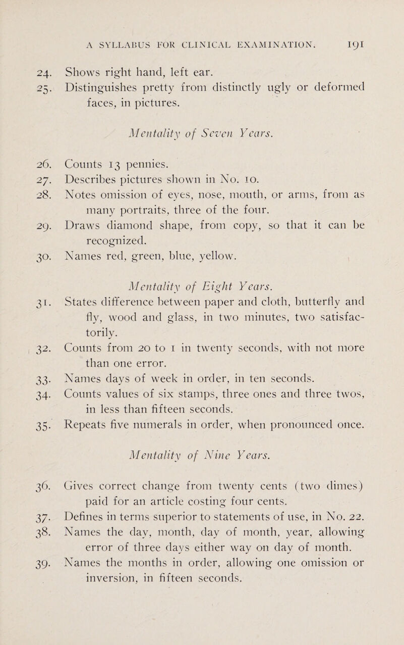 24. Shows right hand, left ear. 25. Distinguishes pretty from distinctly ugly or deformed faces, in pictures. Mentality of Seven Years. 26. Counts 13 pennies. 27. Describes pictures shown in No. 10. 28. Notes omission of eyes, nose, mouth, or arms, from as many portraits, three of the four. 29. Draws diamond shape, from copy, so that it can be recognized. 30. Names red, green, blue, yellow. Mentality of Eight Years. 31. States difference between paper and cloth, butterfly and fly, wood and glass, in two minutes, two satisfac¬ torily. 32. Counts from 20 to 1 in twenty seconds, with not more than one error. 33. Names days of week in order, in ten seconds. 34. Counts values of six stamps, three ones and three twos, in less than fifteen seconds. 35. Repeats five numerals in order, when pronounced once. Mentality of Nine Years. 36. Gives correct change from twenty cents (two dimes) paid for an article costing four cents. 37. Defines in terms superior to statements of use, in No. 22. 38. Names the day, month, day of month, year, allowing error of three days either way on day of month. 39. Names the months in order, allowing one omission or inversion, in fifteen seconds.