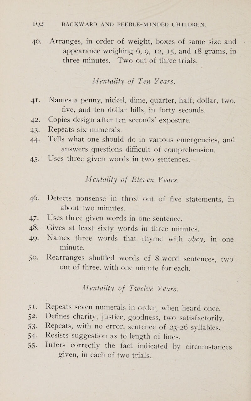 40. Arranges, in order of weight, boxes of same size and appearance weighing 6, 9, 12, 15, and 18 grams, in three minutes. Two out of three trials. Mentality of Ten Years. 41. Names a penny, nickel, dime, quarter, half, dollar, two, five, and ten dollar bills, in forty seconds. 42. Copies design after ten seconds’ exposure. 43. Repeats six numerals. 44. Tells what one should do in various emergencies, and answers questions difficult of comprehension. 45. Uses three given words in two sentences. Mentality of Eleven Years. 46. Detects nonsense in three out of five statements, in about two minutes. 47. Uses three given words in one sentence. 48. Gives at least sixty words in three minutes. 49. Names three words that rhyme with obey, in one minute. 50. Rearranges shuffled words of 8-word sentences, two out of three, with one minute for each. Mentality of Twelve Years. 51. Repeats seven numerals in order, when heard once. 52. Defines charity, justice, goodness, two satisfactorily. 53. Repeats, with no error, sentence of 23-26 syllables. 54. Resists suggestion as to length of lines. 55- Infers coirectly the fact indicated bv circumstances given, in each of two trials.