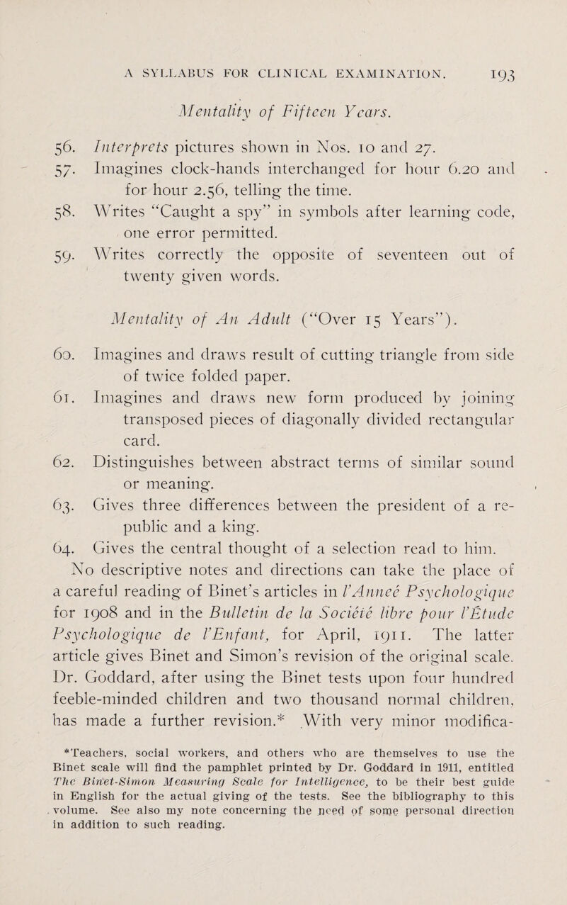 Mentality of Fifteen Years. 56. Interprets pictures shown in Nos. 10 and 27. 57- Imagines clock-hands interchanged for hour 6.20 and for hour 2.56, telling the time. 58. Writes “Caught a spy” in symbols after learning code, one error permitted. 59. Writes correctly the opposite of seventeen out of twenty given words. Mentality of An Adult (“Over 15 Years”). 60. Imagines and draws result of cutting triangle from side of twice folded paper. 61. Imagines and draws new form produced by joining transposed pieces of diagonally divided rectangular card. 62. Distinguishes between abstract terms of similar sound or meaning. 63. Gives three differences between the president of a re¬ public and a king. 64. Gives the central thought of a selection read to him. No descriptive notes and directions can take the place of a careful reading of Binet’s articles in I’Annee Psychologique for 1908 and in the Bulletin de la Socieie libre pour PEtnde Psychologique de VEnfant, for April, 1911. The latter article gives Binet and Simon’s revision of the original scale. Dr. Goddard, after using the Binet tests upon four hundred feeble-minded children and two thousand normal children, has made a further revision.* .With very minor modifica- *Teachers, social workers, and others who are themselves to use the Binet scale will find the pamphlet printed by Dr. Goddard in 1911, entitled The Biriet-Simon Measuring Scale for Intelligence, to he their best guide in English for the actual giving of the tests. See the bibliography to this volume. See also my note concerning the need of .sonje personal direction in addition to such reading.