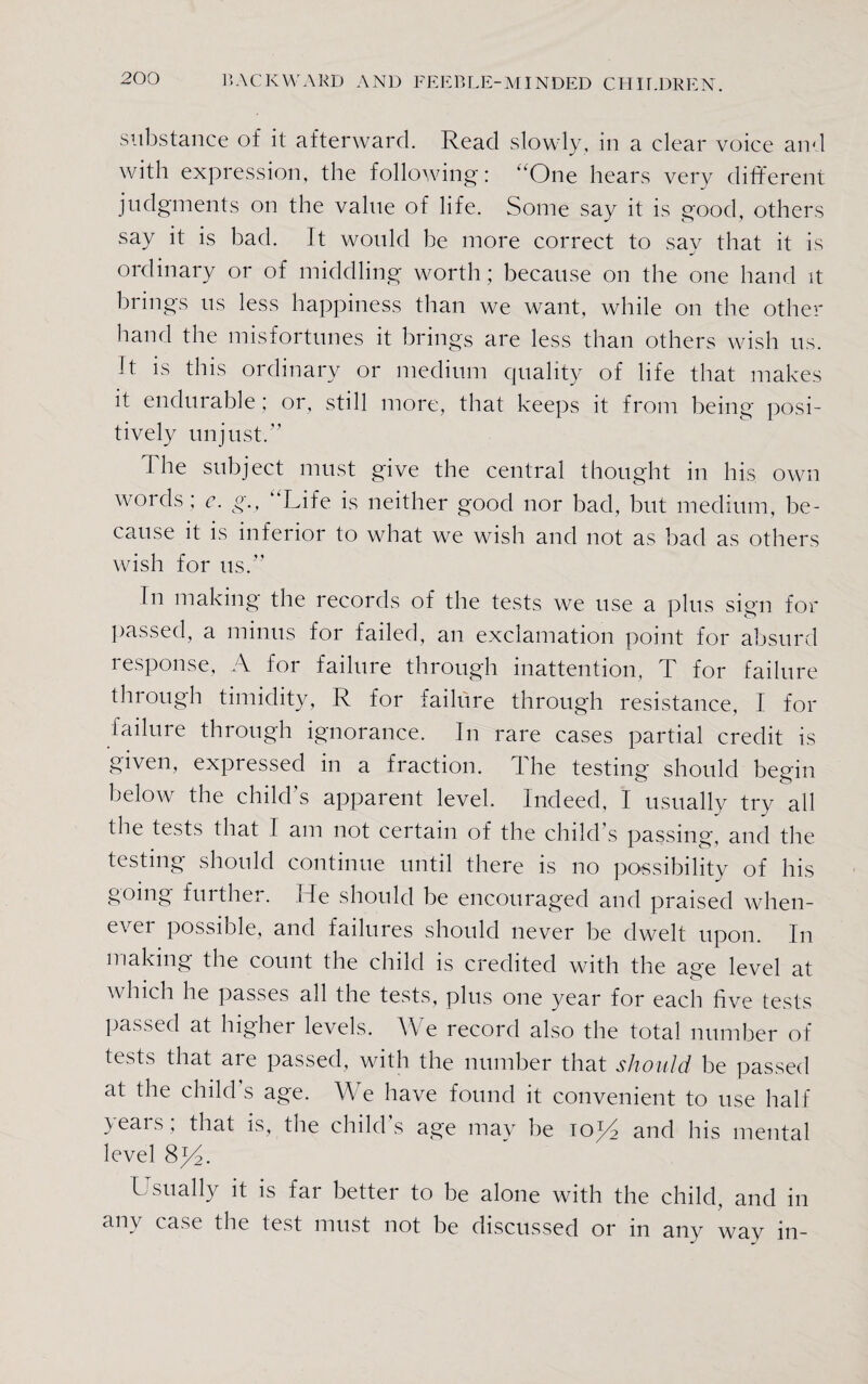 substance of it afterward. Read slowly, in a clear voice and with expression, the following: “One hears very different judgments on the value of life. Some say it is good, others say it is bad. It would be more correct to sav that it is j ordinary or of middling worth; because on the one hand it brings us less happiness than we want, while on the other hand the misfortunes it brings are less than others wish us. Jt is this ordinary or medium quality of life that makes it endurable ; or, still more, that keeps it from being posi¬ tively unjust.” 1 he subject must give the central thought in his own words ; e. g., “Life is neither good nor bad, but medium, be¬ cause it is inferior to what we wish and not as bad as others wish for us.” In making the records of the tests we use a plus sign for passed, a minus for failed, an exclamation point for absurd response, A for failure through inattention, T for failure through timidity, R for failure through resistance, I for failure through ignorance. In rare cases partial credit is given, expressed in a fraction. The testing should begin below the child’s apparent level. Indeed, I usually try all the tests that I am not certain of the child’s passing, and the testing should continue until there is no possibility of his going further. He should be encouraged and praised when¬ ever possible, and failures should never be dwelt upon. In making the count the child is credited with the age level at which he passes all the tests, plus one year for each five tests passed at higher levels. We record also the total number of tests that are passed, with the number that should be passed at the child’s age. We have found it convenient to use half years; that is, the child’s age may be to^I and his mental level 8y2. Usually it is far better to be alone with the child, and in any case the test must not be discussed or in any way in-