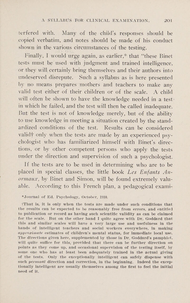 terferecl with. Many of the child’s responses should be copied verbatim, and notes should be made of his conduct shown in the various circumstances of the testing. Finally, 1 would urge again, as earlier,* that “these Binet tests must be used with judgment and trained intelligence, or they will certainly bring themselves and their authors into undeserved disrepute. Such a syllabus as is here presented by no means prepares mothers and teachers to make any valid test either of their children or of the scale. A child will often be shown to have the knowledge needed in a test in which he failed, and the test will then be called inadequate. But the test is not of knowledge merely, but of the ability to use knowledge in meeting a situation created by the stand¬ ardized conditions of the test. Results can be considered validf only when the tests are made by an experienced psy¬ chologist who has familiarized himself with Binet’s direc¬ tions, or by other competent persons who apply the tests under the direction and supervision of such a psychologist. If the tests are to be used in determining who are to be placed in special classes, the little book Les Enfants Au- onnaux, by Binet and Simon, will be found extremely valu¬ able. According to this French plan, a pedagogical exami- *Journal of Ed. Psychology, October, 1910. tThat is, it is only when the tests are made under such conditions that the results can be expected to he reasonably free from errors, and entitled to publication or record as haying such scientific validity as can be claimed for the scale. But on the other hand I quite agree with Dr. Goddard that this and similar scales will have a very large use and usefulness in the hands of intelligent teachers and social workers everywhere, in making approximate estimates of children’s mental status, for immediate local use. The directions given here, supplemented by those in Dr. Goddard’s pamphlet, will quite suffice for this, provided that there can be further direction on points as they come up, and occasional supervision of the testing itself, by some one who has at least been adequately trained in the actual giving of the tests. Only the exceptionally intelligent can safely dispense with such personal direction and correction, in the beginning. Indeed the excep¬ tionally intelligent are usually themselves among the first to feel the initial need of it.