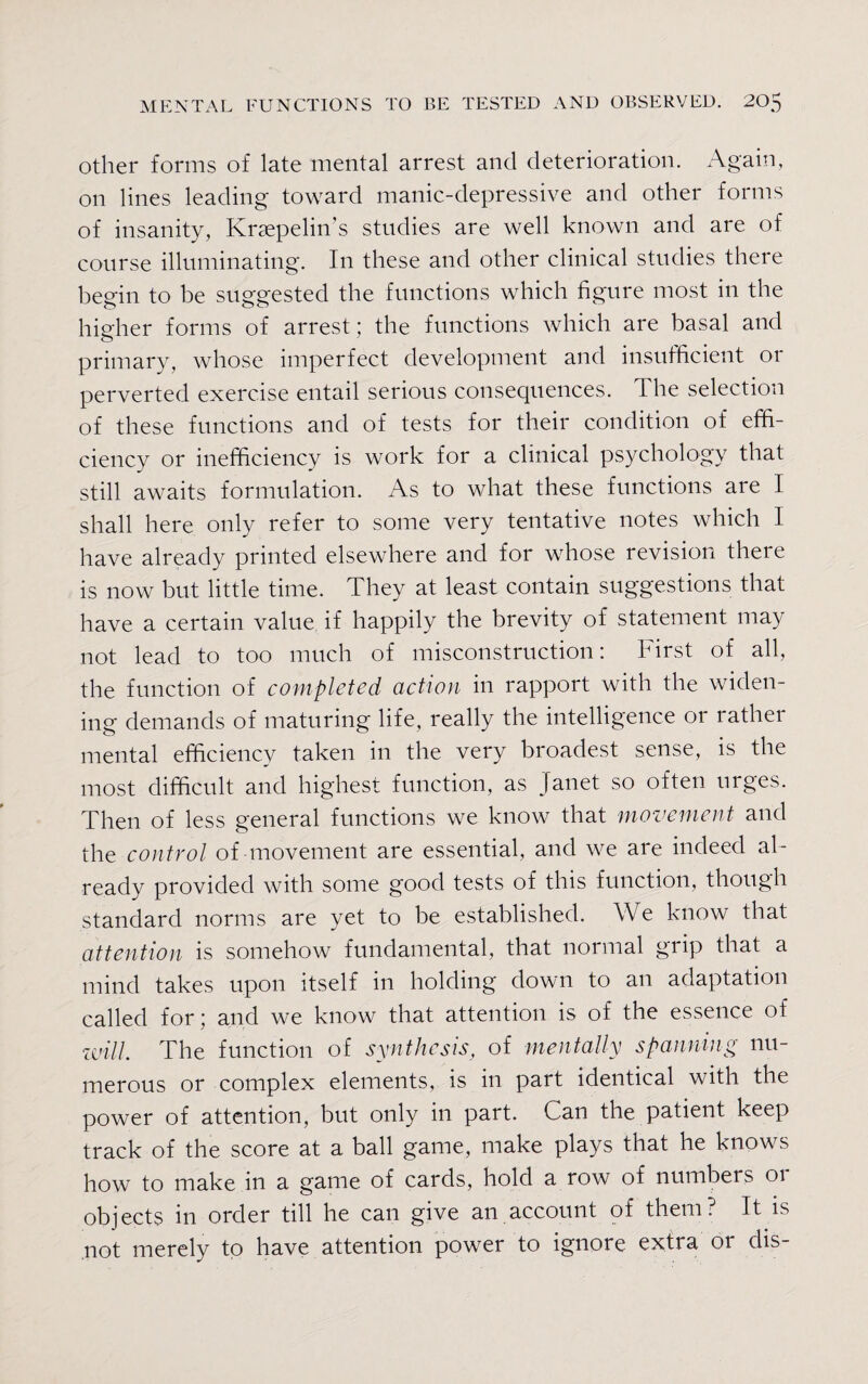 other forms of late mental arrest and deterioration. Again, on lines leading toward manic-depressive and other forms of insanity, Kraepelins studies are well known and are of course illuminating. In these and other clinical studies there begin to be suggested the functions which figure most in the higher forms of arrest; the functions which are basal and primary, whose imperfect development and insufficient or perverted exercise entail serious consequences. The selection of these functions and of tests for their condition of effi¬ ciency or inefficiency is work for a clinical psychology that still awaits formulation. As to what these functions are I shall here only refer to some very tentative notes which I have already printed elsewhere and for whose revision there is now but little time. They at least contain suggestions that have a certain value if happily the brevity of statement may not lead to too much of misconstruction: First of all, the function of completed action in rapport with the widen¬ ing demands of maturing life, really the intelligence or rather mental efficiency taken in the very broadest sense, is the most difficult and highest function, as Janet so often urges. Then of less general functions we know that movement and the control of movement are essential, and we are indeed al¬ ready provided with some good tests of this function, though standard norms are yet to be established. We know that attention is somehow fundamental, that normal grip that a mind takes upon itself in holding down to an adaptation called for; and we know that attention is of the essence of will. The function of synthesis, of mentally spanning nu¬ merous or complex elements, is in part identical with the power of attention, but only in part. Can the patient keep track of the score at a ball game, make plays that he knows how to make in a game of cards, hold a row of numbers or objects in order till he can give an account of them? It is not merely to have attention power to ignore extra or dis-