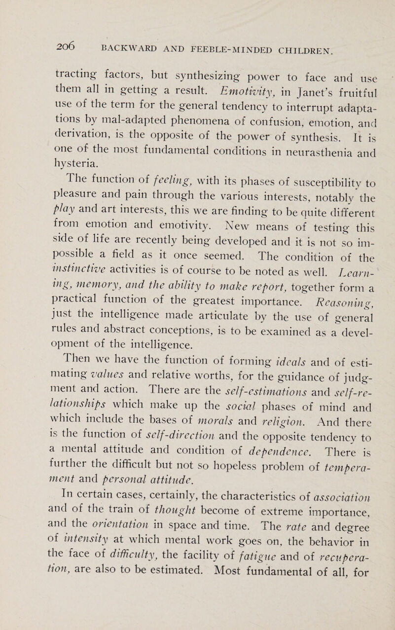 tracting factors, but synthesizing power to face and use them all in getting a result. Emotivity, in janet’s fruitful use of the term for the general tendency to interrupt adapta¬ tions by mal-adapted phenomena of confusion, emotion, and derivation, is the opposite of the power of synthesis. It is one of the most fundamental conditions in neurasthenia and hysteria. The function of feeling, with its phases of susceptibility to pleasure and pain through the various interests, notably* the play and art interests, this we are finding to be quite different from emotion and emotivity. New means of testing this side of life are lecently being' developed and it is not so im¬ possible a field as it once seemed. The condition of the instinctive activities is of course to be noted as well. Learn- ing, memory, and the ability to make report, together form a practical function of the greatest importance. Reasoning, just the intelligence made articulate by the use of general rules and abstract conceptions, is to be examined as a devel¬ opment of the intelligence. Then we have the function of forming ideals and of esti¬ mating values and lelative worths, for the guidance of judg¬ ment and action. There are the self-estimations and self-re¬ lationships which make up the social phases of mind and which include the bases of morals and religion. And there is the function of self-direction and the opposite tendency to a mental attitude and condition of dependence. There is further the difficult but not so hopeless problem of tempera¬ ment and personal attitude. In certain cases, certainly, the characteristics of association and of the train of thought become of extreme importance, and the orientation m space and time. The rate and degree of intensity at which mental work goes on, the behavior in the face of difficulty, the facility of fatigue and of recupera¬ tion, are also to be estimated. Most fundamental of all. for