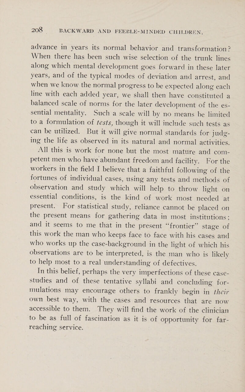 advance in years its normal behavior and transformation ? When there has been such wise selection of the trunk lines along which mental development goes forward in these later years, and of the typical modes of deviation and arrest, and when we know the normal progress to be expected along each line with each added year, we shall then have constituted a balanced scale of norms for the later development of the es¬ sential mentality. Such a scale will by no means be limited to a formulation of tests, though it will include such tests as can be utilized. But it will give normal standards for judg¬ ing the life as observed in its natural and normal activities. All this is work for none but the most mature and com¬ petent men who have abundant freedom and facility. For the workers in the field I believe that a faithful following of the fortunes of individual cases, using any tests and methods of observation and study which will help to throw light on essential conditions, is the kind of work most needed at present. For statistical study, reliance cannot be placed on the present means for gathering data in most institutions; and it seems to me that in the present “frontier” stage of this work the man who keeps face to face with his cases and who works up the case-background in the light of which his observations are to be interpreted, is the man who is likely to help most to a real understanding of defectives. In this belief, perhaps the very imperfections of these case- studies and of these tentative syllabi and concluding for¬ mulations may encourage others to frankly begin in their own best way, with the cases and resources that are now accessible to them. They will find the work of the clinician to be as full of fascination as it is of opportunity for far- reaching service.