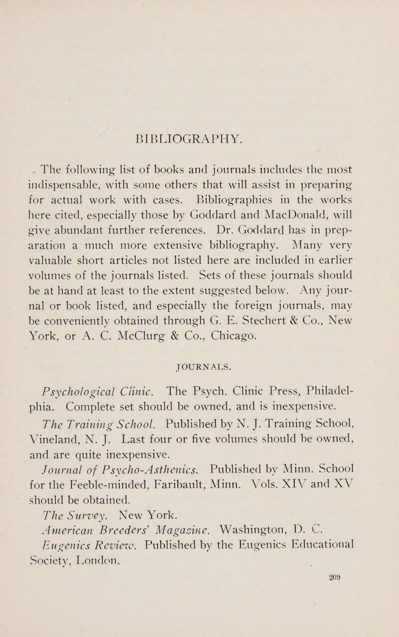 BIBLIOGRAPHY. The following list of books and journals includes the most indispensable, with some others that will assist in preparing for actual work with cases. Bibliographies in the works here cited, especially those by Goddard and MacDonald, will give abundant further references. Dr. Goddard has in prep¬ aration a much more extensive bibliography. Many very valuable short articles not listed here are included in earlier volumes of the journals listed. Sets of these journals should be at hand at least to the extent suggested below. Any jour¬ nal or book listed, and especially the foreign journals, may be conveniently obtained through G. E. Stechert & Co., New York, or A. C. McClurg & Co., Chicago. JOURNALS. Psychological Clinic. The Psych. Clinic Press, Philadel¬ phia. Complete set should be owned, and is inexpensive. The Training School. Published by N. J. Training School, Vineland, N. J. Last four or five volumes should be owned, and are quite inexpensive. Journal of Psycho-Asthenias. Published by Minn. School for the Feeble-minded, Faribault, Minn. Vols. XIV and XV should be obtained. The Survey. New York. American Breeders’ Magazine. Washington, D. C. Eugenics Review. Published by the Eugenics Educational Society, London,