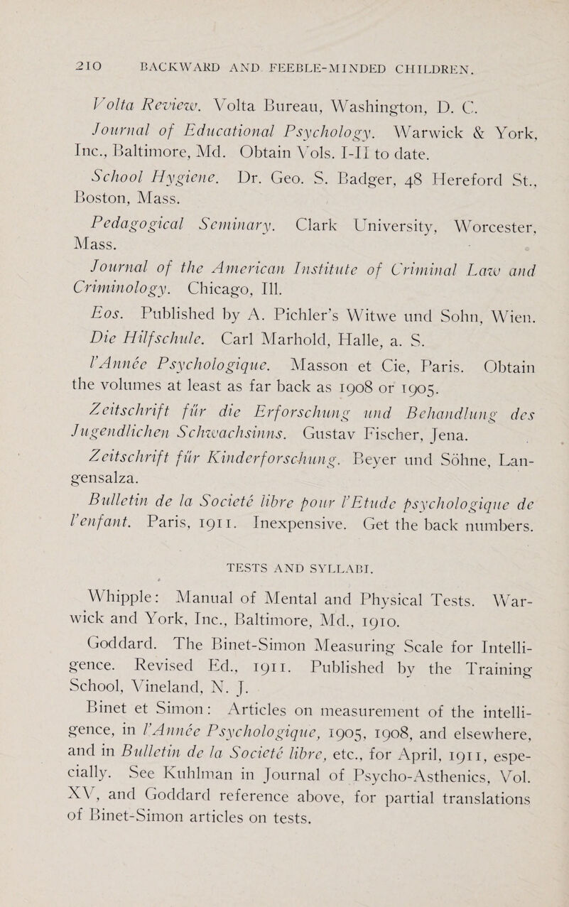 Volta Review. Volta Bureau, Washington, D. C. Journal of Educational Psychology. Warwick & York, Inc., Baltimore, Md. Obtain Vols. I-II to date. School Hygiene. Dr. Geo. S. Badger, 48 Hereford St., Boston, Mass. Pedagogical Seminary. Clark University, Worcester, Mass. Journal of the American Institute of Criminal Law and Criminology. Chicago, Ill. Eos. Published by A. Pichler’s Witwe und Sohn, Wien. Die Hilfschule. Carl Marhold, Halle, a. S. LAnnee Psychologique. Masson et Cie, Paris. Obtain the volumes at least as far back as 1908 or 1905. Zeitschrift fur die Erforschung und Be hand lung des Jugendlichen Schwachsinns. Gustav Fischer, Jena. Zeitschrift fur Kin d erf or sc-hung. Beyer und Sohne, Lan- gensalza. Bulletin de la Societe libre pour VEtude psychologique de Lenfant. Paris, 1911. Inexpensive. Get the back numbers. TESTS AND SYLLABI. t Whipple: Manual of Mental and Physical Tests. War¬ wick and York, Inc., Baltimore, Md., 1910. Goddard. The Binet-Simon Measuring Scale for Intelli¬ gence. Revised Ed., 1911. Published by the Training- School, Vineland, N. f. Binet et Simon: Articles on measurement of the intelli¬ gence, m LAnnee Psychologique, 1905, 1908, and elsewhere, and in Bulletin de la Societe libre, etc., for April, 1911, espe¬ cially. See Kuhlman in Journal of Psycho-Asthenics, Vol. XV, and Goddard reference above, for partial translations of Binet-Simon articles on tests.