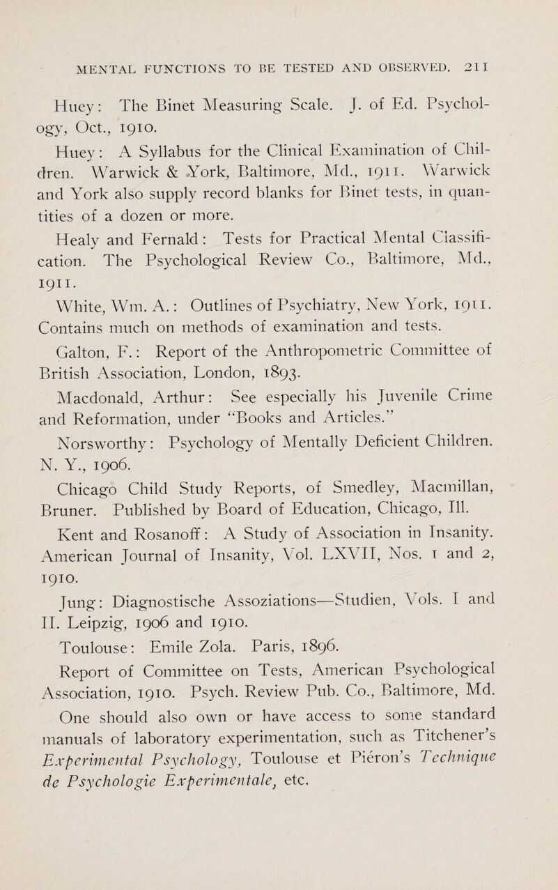 Huey: The Binet Measuring Scale. J. of Ed. Psychol¬ ogy, Oct., 1910. Huey: A Syllabus for the Clinical Examination of Chil¬ dren. Warwick & York, Baltimore, Md., 1911. Warwick and York also supply record blanks for Binet tests, in quan¬ tities of a dozen or more. Healy and Fernald : Tests for Practical Mental Classifi¬ cation. The Psychological Review Co., Baltimore, Md., 1911. White, Wm, A.: Outlines of Psychiatry, New York, 1911. Contains much on methods of examination and tests. Galton, F.: Report of the Anthropometric Committee of British Association, London, 1893. Macdonald, Arthur: See especially his Juvenile Crime and Reformation, under “Books and Articles.” Norsworthy: Psychology of Mentally Deficient Children. N. Y., 1906. Chicago Child Study Reports, of Smedley, Macmillan, Bruner. Published by Board of Education, Chicago, Ill. Kent and Rosanoff: A Study of Association in Insanity. American Journal of Insanity, Vol. LXVII, Nos. 1 and 2, 1910. lung: Diagnostische Associations—Studien, Cols. I and II. Leipzig, 1906 and 1910. Toulouse : Emile Zola. Paris, 1896. Report of Committee on Tests, American Psychological Association, 1910. Psych. Review Pub. Co., Baltimore, Md. One should also own or have access to some standard manuals of laboratory experimentation, such as Titchener’s Experimental Psychology, Toulouse et Pi cron’s Technique de Psychologie Experimentalf etc.