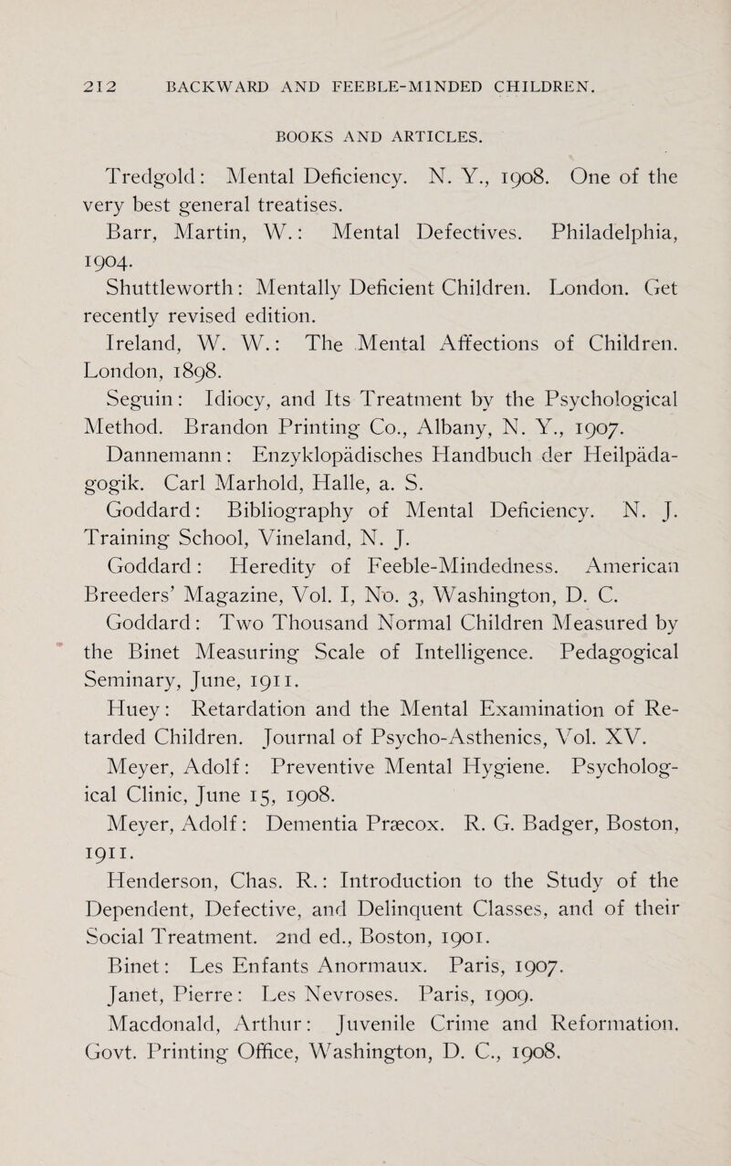 BOOKS AND ARTICLES. Tredgold: Mental Deficiency. N. Y., 1908. One of the very best general treatises. Barr, Martin, W.: Mental Defectives. Philadelphia, 1904. Shuttleworth: Mentally Deficient Children. London. Get recently revised edition. Ireland, W. W.: The Mental Affections of Children. London, 1898. Seguin: Idiocy, and Its Treatment by the Psychological Method. Brandon Printing Co., Albany, N. Y., 1907. Dannemann: Enzyklopadisches Handbuch der Heilpada- gogik. Carl Marhold, Halle, a. S. Goddard: Bibliography of Mental Deficiency. N. J. Training School, Vineland, N. J. Goddard: Heredity of Feeble-Mindedness. American Breeders’ Magazine, Vol. I, No. 3, Washington, D. C. Goddard: Two Thousand Normal Children Measured by the Binet Measuring Scale of Intelligence. Pedagogical Seminary, June, 1911. Huey: Retardation and the Mental Examination of Re¬ tarded Children. Journal of Psycho-Asthenics, Vol. XV. Meyer, Adolf: Preventive Mental Hygiene. Psycholog¬ ical Clinic, June 15, 1908. Meyer, Adolf: Dementia Prsecox. R. G. Badger, Boston, 1911. Henderson, Chas. R.: Introduction to the Study of the Dependent, Defective, and Delinquent Classes, and of their Social Treatment. 2nd ed., Boston, 1901. Binet: Les Enfants Anormaux. Paris, 1907. Janet, Pierre: Les Nevroses. Paris, 1909. Macdonald, Arthur: Juvenile Crime and Reformation, Govt. Printing Office, Washington, D. C., 1908.