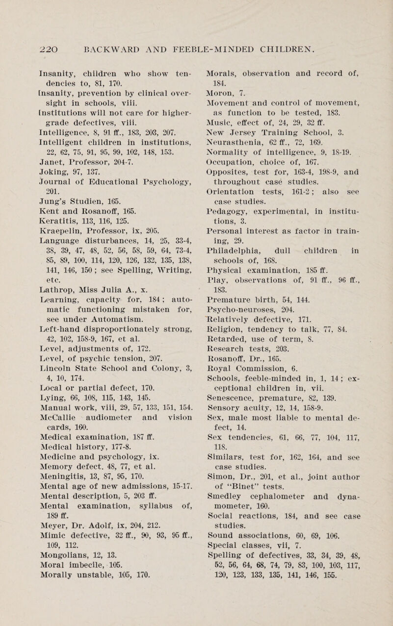 Insanity, children who show ten¬ dencies to, 81, 170. insanity, prevention by clinical over¬ sight in schools, viii. institutions will not care for higher- grade defectives, viii. Intelligence, 8, 91 ff., 183, 203, 207. Intelligent children in institutions, 22, 62, 75, 91, 95, 99, 102, 148, 153. Janet, Professor, 204-7. Joking, 97, 137. Journal of Educational Psychology, 201. Jung’s Studien, 165. Kent and Rosanoff, 165. Keratitis, 113, 116, 125. Kraepelin, Professor, ix, 205. Language disturbances, 14, 25, 33-4, 38, 39, 47, 48, 52, 56, 58, 59, 64, 73-4, 85, 89, 100, 114, 120, 126, 132, 135, 138, 141, 146, 150 ; see Spelling, Writing, etc. Lathrop, Miss Julia A., x. Learning, capacity for, 184; auto¬ matic functioning mistaken for, see under Automatism. Left-hand disproportionately strong, 42, 102, 158-9, 167, et al. Level, adjustments of, 172. Level, of psychic tension, 207. Lincoln State School and Colony, 3, 4, 10, 174. Local or partial defect, 170. Lying, 66, 108, 115, 143, 145. Manual work, viii, 29, 57, 133, 151, 154. McCallie audiometer and vision cards, 160. Medical examination, 187 ft’. Medical history, 177-8. Medicine and psychology, ix. Memory defect. 48, 77, et al. Meningitis, 13, 87, 95, 170. Mental age of new admissions, 15-17. Mental description, 5, 203 ff. Mental examination, syllabus of, 189 ff. Meyer, Dr. Adolf, ix, 204, 212. Mimic defective, 32 ff., 90, 93, 95 ff., 109, 112. Mongolians, 12, 13. Moral imbecile, 105. Morally unstable, 105, 170. Morals, observation and record of, 184. Moron, 7. Movement and control of movement, as function to be tested, 183. Music, effect of, 24, 29, 32 ff. New Jersey Training School, 3. Neurasthenia, 62 ff., 72, 169. Normality of intelligence, 9, 18-19. Occupation, choice of, 167. Opposites, test for, 163-4, 198-9, and throughout case studies. Orientation tests, 161-2; also see case studies. Pedagogy, experimental, in institu¬ tions, 3. Personal intei*est as factor in train¬ ing, 29. Philadelphia, dull children in schools of, 168. Physical examination. 185 ff. Play, observations of, 91 ff., 96 ff., 183. Premature birth, 54, 144. Psycho-neuroses, 204. Relatively defective, 171. Religion, tendency to talk, 77, 84. Retarded, use of term, 8. Research tests, 203. Rosanoff, Dr., 165. Royal Commission, 6. Schools, feeble-minded in, 1, 14 ; ex¬ ceptional children in, vii. Senescence, premature, 82, 139. Sensory acuity, 12, 14, 158-9. Sex, male most liable to mental de¬ fect, 14. Sex tendencies, 61, 66, 77, 104, 117, 118. Similars, test for, 162, 164, and see case studies. Simon, Dr., 201, et al., joint author of “Binet” tests. Smedley cephaiometer and dyna¬ mometer, 160. Social reactions, 184, and see case studies. Sound associations, 60, 69, 106. Special classes, vii, 7. Spelling of defectives, 33, 34, 39, 48, 52, 56, 64, 68, 74, 79, 83, 100, 103, 117, 120, 123, 133, 135, 141, 146, 155.