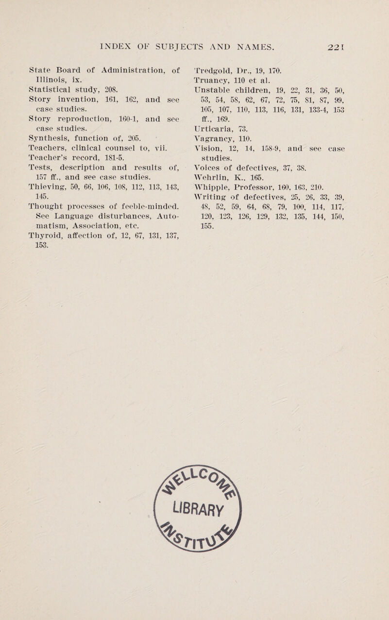 State Board of Administration, of Illinois, ix. Statistical study, 208. Story invention, 161, 162, and see case studies. Story reproduction, 160-1, and see case studies. Synthesis, function of, 205. Teachers, clinical counsel to, vii. Teacher’s record, 181-5. Tests, description and results of, 157 ff., and see case studies. Thieving, 50, 66, 106, 108, 112, 113, 143, 145. Thought processes of feeble-minded. See Language disturbances, Auto¬ matism. Association, etc. Thyroid, affection of, 12, 67, 131, 137, 153. Tredgold, Dr., 19, 170. Truancy, 110 et al. Unstable children, 19, 22, 31, 36, 50, 53, 54, 58, 62, 67, 72, 75, 81, 87, 99, 105, 107, 110, 113, 116, 131, 133-4, 153 ff., 169. Urticaria, 73. Vagrancy, 110. Vision, 12, 14, 158-9, and see case studies. Voices of defectives, 37, 38. Wehrlin, K.. 165. Whipple, Professor, 160, 163, 210. Writing of defectives, 25, 26, 33, 39, 48, 52, 59. 64, 68, 79, 100, 114, 117, 120, 123, 126, 129, 132, 135, 144, 150, 155.