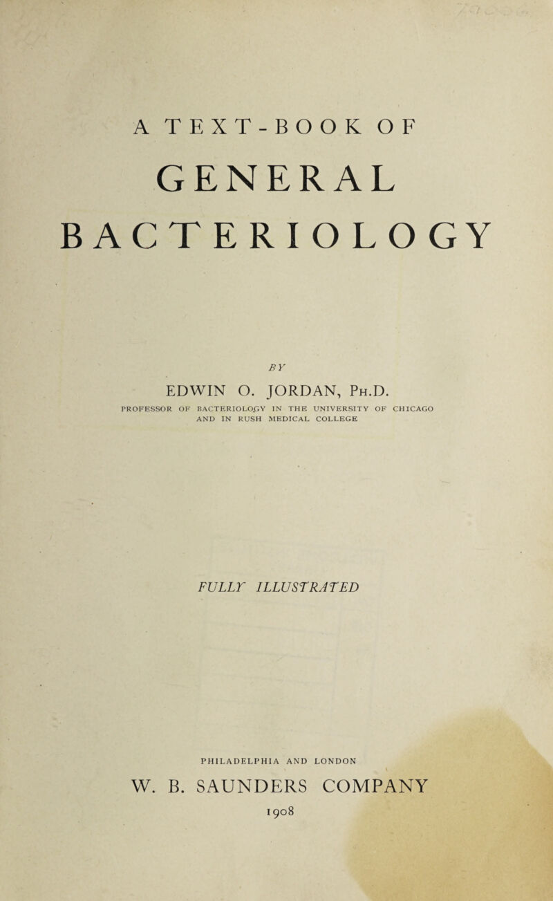 A TEXT-BOOK OF GENERAL BACTERIOLOGY BY EDWIN O. JORDAN, Ph.D. PROFESSOR OF BACTERIOLO.GY IN THE UNIVERSITY OF CHICAGO AND IN RUSH MEDICAL COLLEGE FULLY ILLUSTRATED PHILADELPHIA AND LONDON W. B. SAUNDERS COMPANY I 908