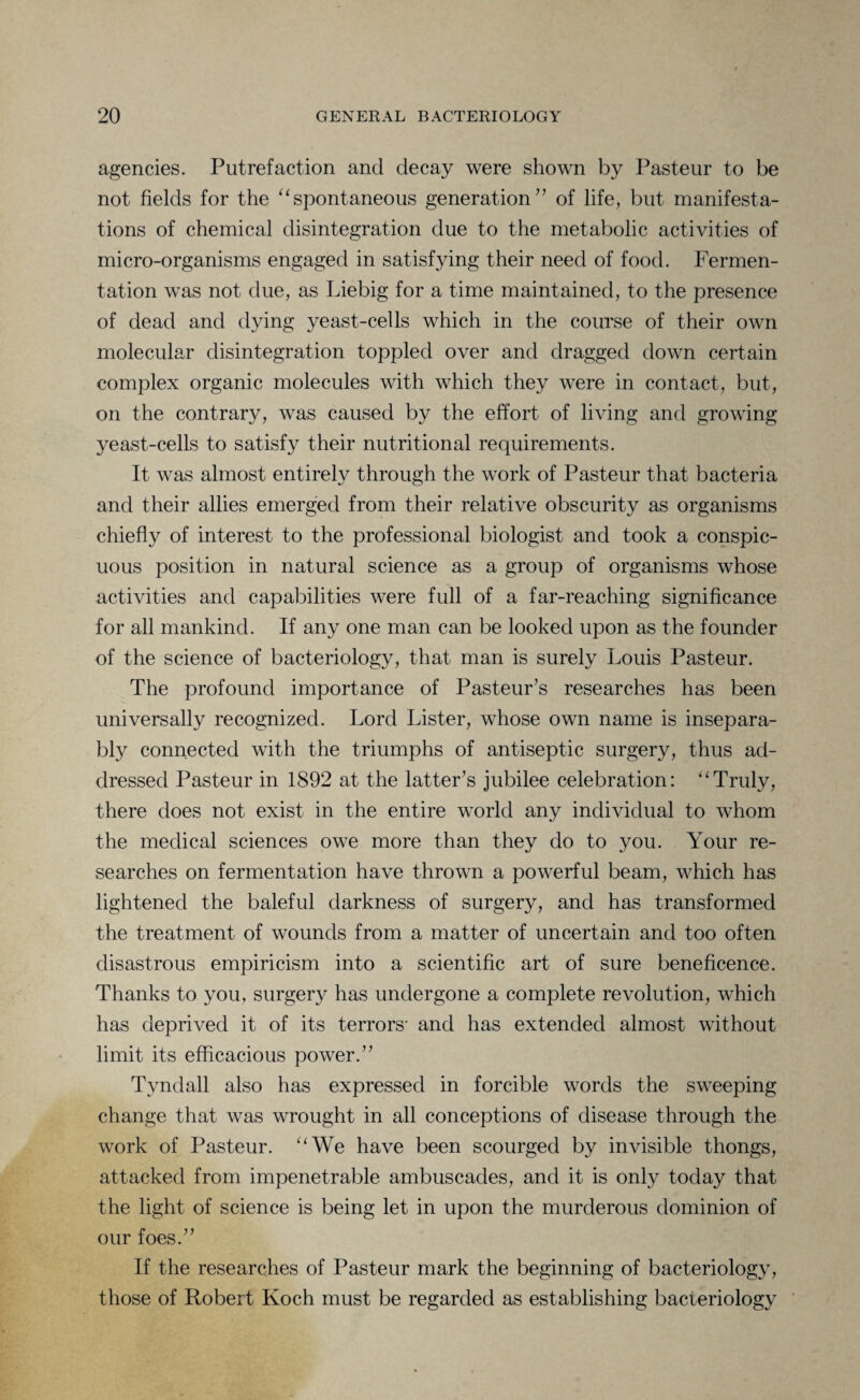 agencies. Putrefaction ancl decay were shown by Pasteur to be not fields for the “spontaneous generation” of life, but manifesta¬ tions of chemical disintegration due to the metabolic activities of micro-organisms engaged in satisfying their need of food. Fermen¬ tation was not due, as Liebig for a time maintained, to the presence of dead and dying yeast-cells which in the course of their own molecular disintegration toppled over and dragged down certain complex organic molecules with which they were in contact, but, on the contrary, was caused by the effort of living and growing yeast-cells to satisfy their nutritional requirements. It was almost entirely through the work of Pasteur that bacteria and their allies emerged from their relative obscurity as organisms chiefly of interest to the professional biologist and took a conspic¬ uous position in natural science as a group of organisms whose activities and capabilities were full of a far-reaching significance for all mankind. If any one man can be looked upon as the founder of the science of bacteriology, that man is surely Louis Pasteur. The profound importance of Pasteur’s researches has been universally recognized. Lord Lister, whose own name is insepara¬ bly connected with the triumphs of antiseptic surgery, thus ad¬ dressed Pasteur in 1892 at the latter’s jubilee celebration: ltTruly, there does not exist in the entire world any individual to whom the medical sciences owe more than they do to you. Your re¬ searches on fermentation have thrown a powerful beam, which has lightened the baleful darkness of surgery, and has transformed the treatment of wounds from a matter of uncertain and too often disastrous empiricism into a scientific art of sure beneficence. Thanks to you, surgery has undergone a complete revolution, which has deprived it of its terrors' and has extended almost without limit its efficacious power.” Tyndall also has expressed in forcible words the sweeping change that was wrought in all conceptions of disease through the work of Pasteur. u We have been scourged by invisible thongs, attacked from impenetrable ambuscades, and it is only today that the light of science is being let in upon the murderous dominion of our foes.” If the researches of Pasteur mark the beginning of bacteriology, those of Robert Koch must be regarded as establishing bacteriology