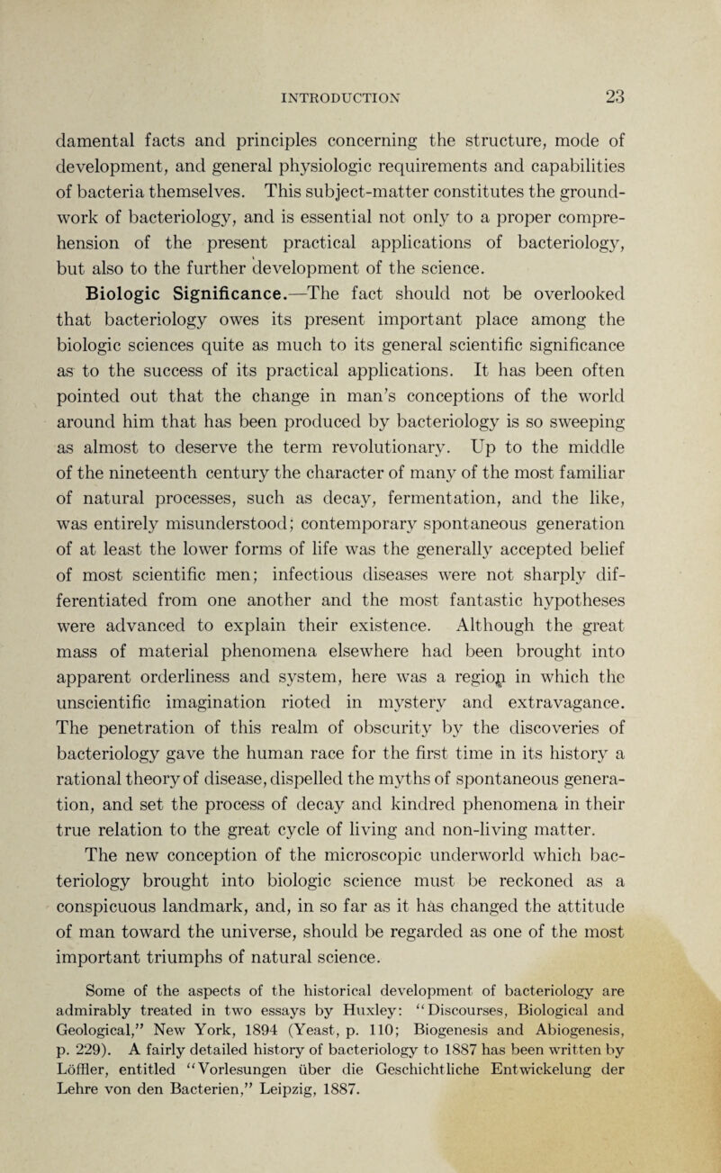 clamental facts and principles concerning the structure, mode of development, and general physiologic requirements and capabilities of bacteria themselves. This subject-matter constitutes the ground¬ work of bacteriology, and is essential not only to a proper compre¬ hension of the present practical applications of bacteriology, but also to the further development of the science. Biologic Significance.—The fact should not be overlooked that bacteriology owes its present important place among the biologic sciences quite as much to its general scientific significance as to the success of its practical applications. It has been often pointed out that the change in man’s conceptions of the world around him that has been produced by bacteriology is so sweeping as almost to deserve the term revolutionary. Up to the middle of the nineteenth century the character of many of the most familiar of natural processes, such as decay, fermentation, and the like, was entirely misunderstood; contemporary spontaneous generation of at least the lower forms of life was the generally accepted belief of most scientific men; infectious diseases were not sharply dif¬ ferentiated from one another and the most fantastic hypotheses were advanced to explain their existence. Although the great mass of material phenomena elsewhere had been brought into apparent orderliness and system, here was a region in which the unscientific imagination rioted in mystery and extravagance. The penetration of this realm of obscurity by the discoveries of bacteriology gave the human race for the first time in its history a rational theory of disease, dispelled the myths of spontaneous genera¬ tion, and set the process of decay and kindred phenomena in their true relation to the great cycle of living and non-living matter. The new conception of the microscopic underworld which bac¬ teriology brought into biologic science must be reckoned as a conspicuous landmark, and, in so far as it has changed the attitude of man toward the universe, should be regarded as one of the most important triumphs of natural science. Some of the aspects of the historical development of bacteriology are admirably treated in two essays by Huxley: “Discourses, Biological and Geological,” New York, 1894 (Yeast, p. 110; Biogenesis and Abiogenesis, p. 229). A fairly detailed history of bacteriology to 1887 has been written by Loffler, entitled “Vorlesungen iiber die Geschichtliche Entwickelung der Lehre von den Bacterien,” Leipzig, 1887.