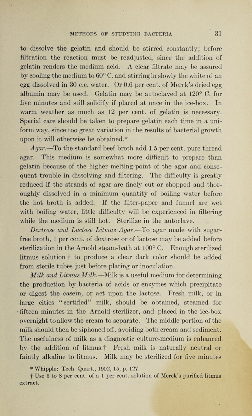 to dissolve the gelatin and should be stirred constantly; before filtration the reaction must be readjusted, since the addition of gelatin renders the medium acid. A clear filtrate may be assured by cooling the medium to 60° C. and stirring in slowly the white of an egg dissolved in 30 c.c. water. Or 0.6 per cent, of Merck’s dried egg albumin may be used. Gelatin may be autoclaved at 120° C. for five minutes and still solidify if placed at once in the ice-box. In warm weather as much as 12 per cent, of gelatin is necessary. Special care should be taken to prepare gelatin each time in a uni¬ form way, since too great variation in the results of bacterial growth upon it will otherwise be obtained.* Agar.—To the standard beef broth add 1.5 per cent, pure thread agar. This medium is somewhat more difficult to prepare than gelatin because of the higher melting-point of the agar and conse¬ quent trouble in dissolving and filtering. The difficulty is greatly reduced if the strands of agar are finely cut or chopped and thor¬ oughly dissolved in a minimum quantity of boiling water before the hot broth is added. If the filter-paper and funnel are wet with boiling water, little difficulty will be experienced in filtering while the medium is still hot. Sterilize in the autoclave. Dextrose and Lactose Litmus Agar.—To agar made with sugar- free broth, 1 per cent, of dextrose or of lactose may be added before sterilization in the Arnold steam-bath at 100° C. Enough sterilized litmus solution f to produce a clear dark color should be added from sterile tubes just before plating or inoculation. Milk and Litmus Milk.—Milk is a useful medium for determining the production by bacteria of acids or enzymes which precipitate or digest the casein, or act upon the lactose. Fresh milk, or in large cities “ certified” milk, should be obtained, steamed for ■ fifteen minutes in the Arnold sterilizer, and placed in the ice-box overnight to allow the cream to separate. The middle portion of the milk should then be siphoned off, avoiding both cream and sediment. The usefulness of milk as a diagnostic culture-medium is enhanced by the addition of litmus, f Fresh milk is naturally neutral or faintly alkaline to litmus. Milk may be sterilized for five minutes * Whipple: Tech Quart., 1902, 15, p. 127. f Use 5 to 8 per cent, of a 1 per cent, solution of Merck's purified litmus extract.