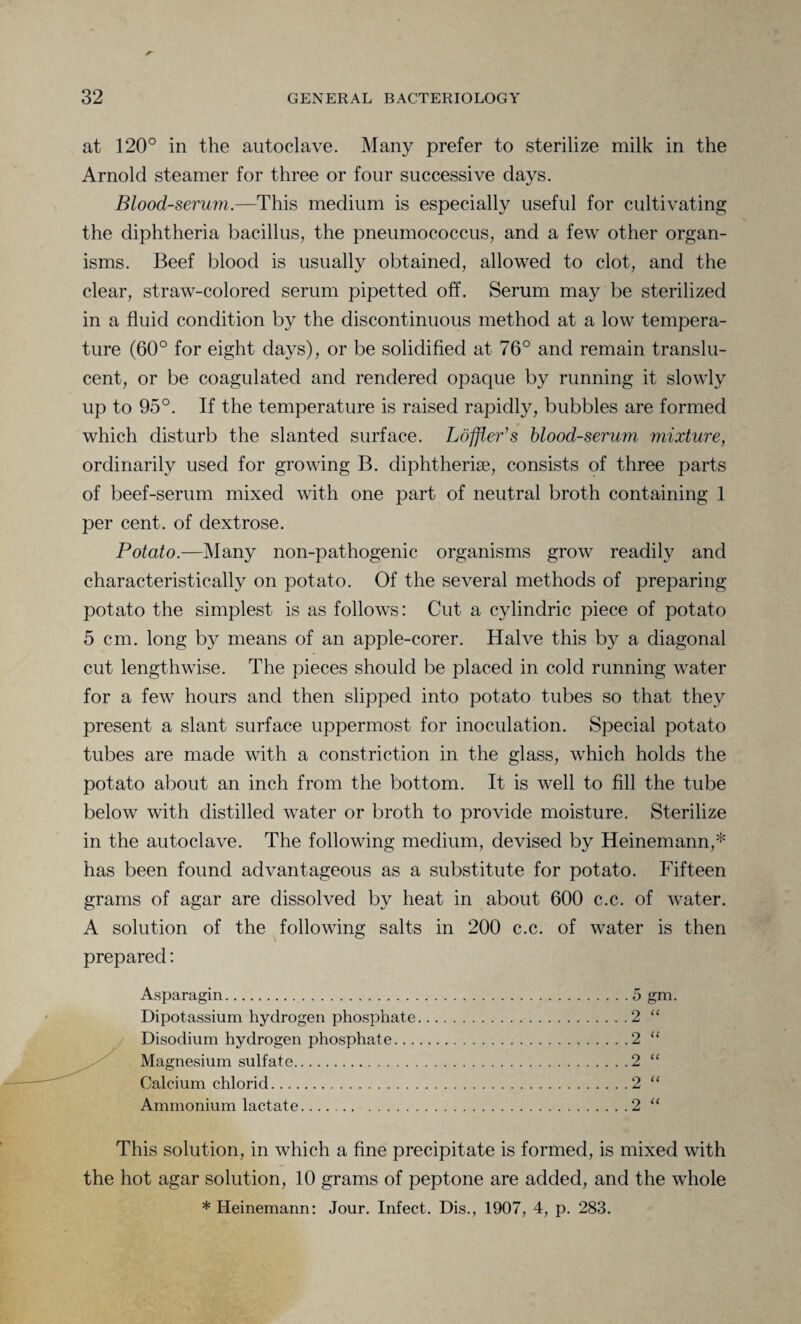 at 120° in the autoclave. Many prefer to sterilize milk in the Arnold steamer for three or four successive days. Blood-serum.—This medium is especially useful for cultivating the diphtheria bacillus, the pneumococcus, and a few other organ¬ isms. Beef blood is usually obtained, allowed to clot, and the clear, straw-colored serum pipetted off. Serum may be sterilized in a fluid condition by the discontinuous method at a low tempera¬ ture (60° for eight days), or be solidified at 76° and remain translu¬ cent, or be coagulated and rendered opaque by running it slowly up to 95°. If the temperature is raised rapidly, bubbles are formed which disturb the slanted surface. Loffler’s blood-serum mixture, ordinarily used for growing B. diphtheria?, consists of three parts of beef-serum mixed with one part of neutral broth containing 1 per cent, of dextrose. Potato.—Many non-pathogenic organisms grow readily and characteristically on potato. Of the several methods of preparing potato the simplest is as follows: Cut a cylindric piece of potato 5 cm. long by means of an apple-corer. Halve this by a diagonal cut lengthwise. The pieces should be placed in cold running water for a few hours and then slipped into potato tubes so that they present a slant surface uppermost for inoculation. Special potato tubes are made with a constriction in the glass, which holds the potato about an inch from the bottom. It is well to fill the tube below with distilled water or broth to provide moisture. Sterilize in the autoclave. The following medium, devised by Heinemann,* has been found advantageous as a substitute for potato. Fifteen grams of agar are dissolved by heat in about 600 c.c. of water. A solution of the following salts in 200 c.c. of water is then prepared: Asparagin.5 gm. Dipotassium hydrogen phosphate.2 “ Disodium hydrogen phosphate.2 “ Magnesium sulfate.2 “ Calcium chlorid.2 “ Ammonium lactate.2 “ This solution, in which a fine precipitate is formed, is mixed with the hot agar solution, 10 grams of peptone are added, and the whole *Heinemann: Jour. Infect. Dis., 1907, 4, p. 283.