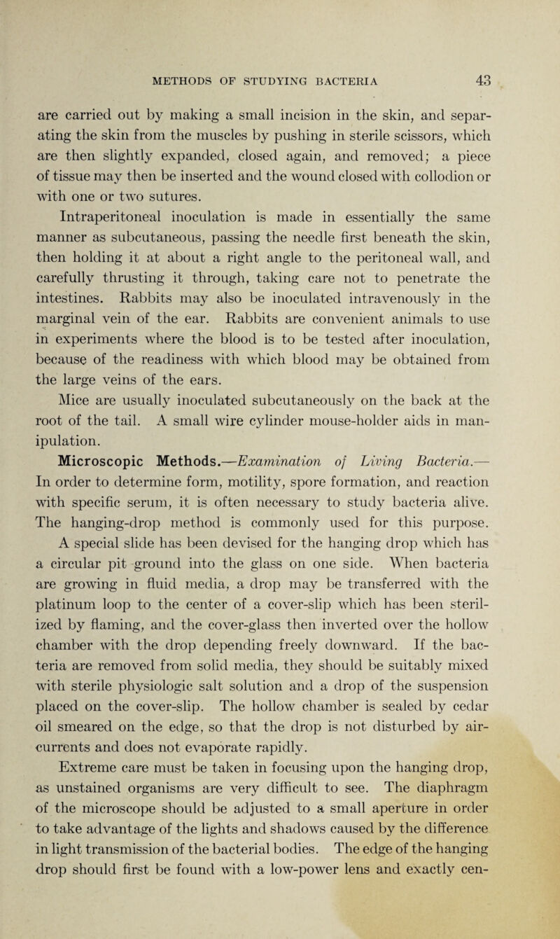 are carried out by making a small incision in the skin, and separ¬ ating the skin from the muscles by pushing in sterile scissors, which are then slightly expanded, closed again, and removed; a piece of tissue may then be inserted and the wound closed with collodion or with one or two sutures. Intraperitoneal inoculation is made in essentially the same manner as subcutaneous, passing the needle first beneath the skin, then holding it at about a right angle to the peritoneal wall, and carefully thrusting it through, taking care not to penetrate the intestines. Rabbits may also be inoculated intravenously in the marginal vein of the ear. Rabbits are convenient animals to use in experiments where the blood is to be tested after inoculation, because of the readiness with which blood may be obtained from the large veins of the ears. Mice are usually inoculated subcutaneously on the back at the root of the tail. A small wire cylinder mouse-holder aids in man¬ ipulation. Microscopic Methods.—Examination of Living Bacteria.— In order to determine form, motility, spore formation, and reaction with specific serum, it is often necessary to study bacteria alive. The hanging-drop method is commonly used for this purpose. A special slide has been devised for the hanging drop which has a circular pit ground into the glass on one side. When bacteria are growing in fluid media, a drop may be transferred with the platinum loop to the center of a cover-slip which has been steril¬ ized by flaming, and the cover-glass then inverted over the hollow chamber with the drop depending freely downward. If the bac¬ teria are removed from solid media, they should be suitably mixed with sterile physiologic salt solution and a drop of the suspension placed on the cover-slip. The hollow chamber is sealed by cedar oil smeared on the edge, so that the drop is not disturbed by air- currents and does not evaporate rapidly. Extreme care must be taken in focusing upon the hanging drop, as unstained organisms are very difficult to see. The diaphragm of the microscope should be adjusted to a small aperture in order to take advantage of the lights and shadows caused by the difference in light transmission of the bacterial bodies. The edge of the hanging drop should first be found with a low-power lens and exactly cen-