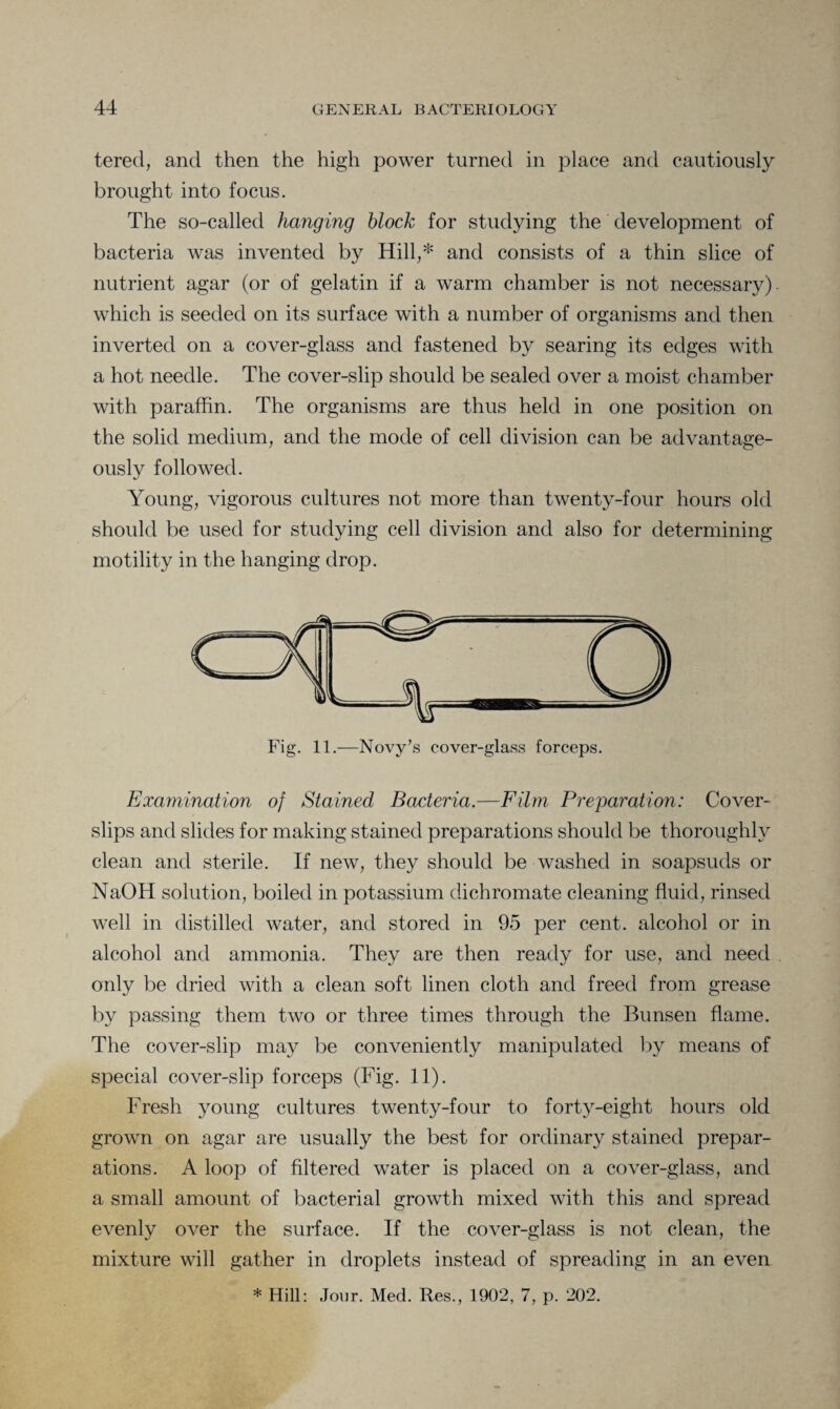 tered, and then the high power turned in place and cautiously brought into focus. The so-called hanging block for studying the development of bacteria was invented by Hill,* and consists of a thin slice of nutrient agar (or of gelatin if a warm chamber is not necessary), which is seeded on its surface with a number of organisms and then inverted on a cover-glass and fastened by searing its edges with a hot needle. The cover-slip should be sealed over a moist chamber with paraffin. The organisms are thus held in one position on the solid medium, and the mode of cell division can be advantage¬ ously followed. Young, vigorous cultures not more than twenty-four hours old should be used for studying cell division and also for determining motility in the hanging drop. Examination of Stained Bacteria.—Film Preparation: Cover- slips and slides for making stained preparations should be thoroughly clean and sterile. If new, they should be washed in soapsuds or NaOH solution, boiled in potassium dichromate cleaning fluid, rinsed well in distilled water, and stored in 95 per cent, alcohol or in alcohol and ammonia. They are then ready for use, and need only be dried with a clean soft linen cloth and freed from grease by passing them two or three times through the Bunsen flame. The cover-slip may be conveniently manipulated by means of special cover-slip forceps (Fig. 11). Fresh young cultures twenty-four to forty-eight hours old grown on agar are usually the best for ordinary stained prepar¬ ations. A loop of filtered water is placed on a cover-glass, and a small amount of bacterial growth mixed with this and spread evenly over the surface. If the cover-glass is not clean, the mixture will gather in droplets instead of spreading in an even
