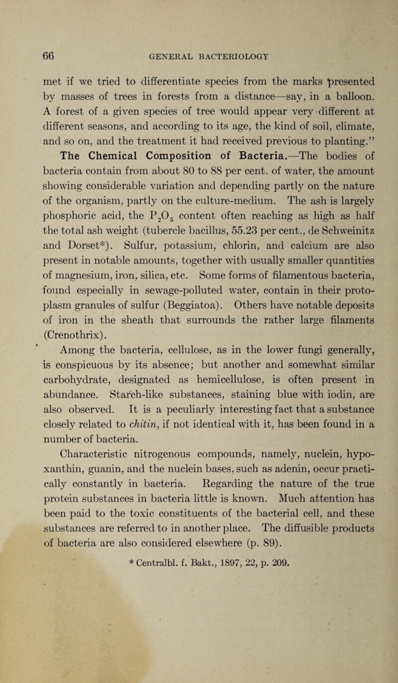 met if we tried to differentiate species from the marks presented by masses of trees in forests from a distance—say, in a balloon. A forest of a given species of tree would appear very-different at different seasons, and according to its age, the kind of soil, climate, and so on, and the treatment it had received previous to planting.” The Chemical Composition of Bacteria.—The bodies of bacteria contain from about 80 to 88 per cent, of water, the amount showing considerable variation and depending partly on the nature of the organism, partly on the culture-medium. The ash is largely phosphoric acid, the P,,05 content often reaching as high as half the total ash weight (tubercle bacillus, 55.23 per cent., de Schweinitz and Dorset*)- Sulfur, potassium, chlorin, and calcium are also present in notable amounts, together with usually smaller quantities of magnesium, iron, silica, etc. Some forms of filamentous bacteria, found especially in sewage-polluted water, contain in their proto¬ plasm granules of sulfur (Beggiatoa). Others have notable deposits of iron in the sheath that surrounds the rather large filaments (Crenothrix). Among the bacteria, cellulose, as in the lower fungi generally, is conspicuous by its absence; but another and somewhat similar carbohydrate, designated as hemicellulose, is often present in abundance. Starch-like substances, staining blue with iodin, are also observed. It is a peculiarly interesting fact that a substance closely related to chitin, if not identical with it, has been found in a number of bacteria. Characteristic nitrogenous compounds, namely, nuclein, hypo- xanthin, guanin, and the nuclein bases, such as adenin, occur practi¬ cally constantly in bacteria. Regarding the nature of the true protein substances in bacteria little is known. Much attention has been paid to the toxic constituents of the bacterial cell, and these substances are referred to in another place. The diffusible products of bacteria are also considered elsewhere (p. 89). * Centralbl. f. Bakt., 1897, 22, p. 209.