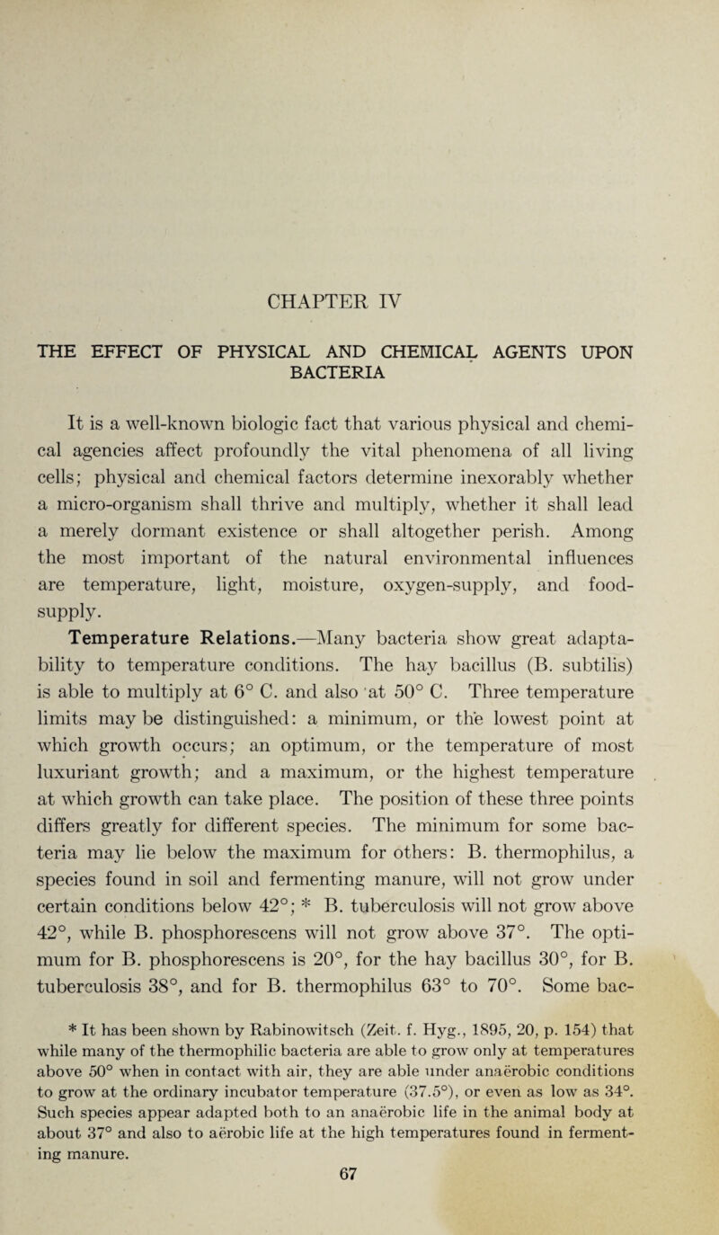 CHAPTER IV THE EFFECT OF PHYSICAL AND CHEMICAL AGENTS UPON BACTERIA It is a well-known biologic fact that various physical and chemi¬ cal agencies affect profoundly the vital phenomena of all living cells; physical and chemical factors determine inexorably whether a micro-organism shall thrive and multiply, whether it shall lead a merely dormant existence or shall altogether perish. Among the most important of the natural environmental influences are temperature, light, moisture, oxygen-supply, and food- supply. Temperature Relations.—Many bacteria show great adapta¬ bility to temperature conditions. The hay bacillus (B. subtilis) is able to multiply at 6° C. and also at 50° C. Three temperature limits maybe distinguished: a minimum, or the lowest point at which growth occurs; an optimum, or the temperature of most luxuriant growth; and a maximum, or the highest temperature at which growth can take place. The position of these three points differs greatly for different species. The minimum for some bac¬ teria may lie below the maximum for others: B. thermophilus, a species found in soil and fermenting manure, will not grow under certain conditions below 42°; * B. tuberculosis will not grow above 42°, while B. phosphorescens will not grow above 37°. The opti¬ mum for B. phosphorescens is 20°, for the hay bacillus 30°, for B. tuberculosis 38°, and for B. thermophilus 63° to 70°. Some bac- * It has been shown by Rabinowitsch (Zeit. f. Hyg., 1895, 20, p. 154) that while many of the thermophilic bacteria are able to grow only at temperatures above 50° when in contact with air, they are able under anaerobic conditions to grow at the ordinary incubator temperature (37.5°), or even as low as 34°. Such species appear adapted both to an anaerobic life in the animal body at about 37° and also to aerobic life at the high temperatures found in ferment¬ ing manure.