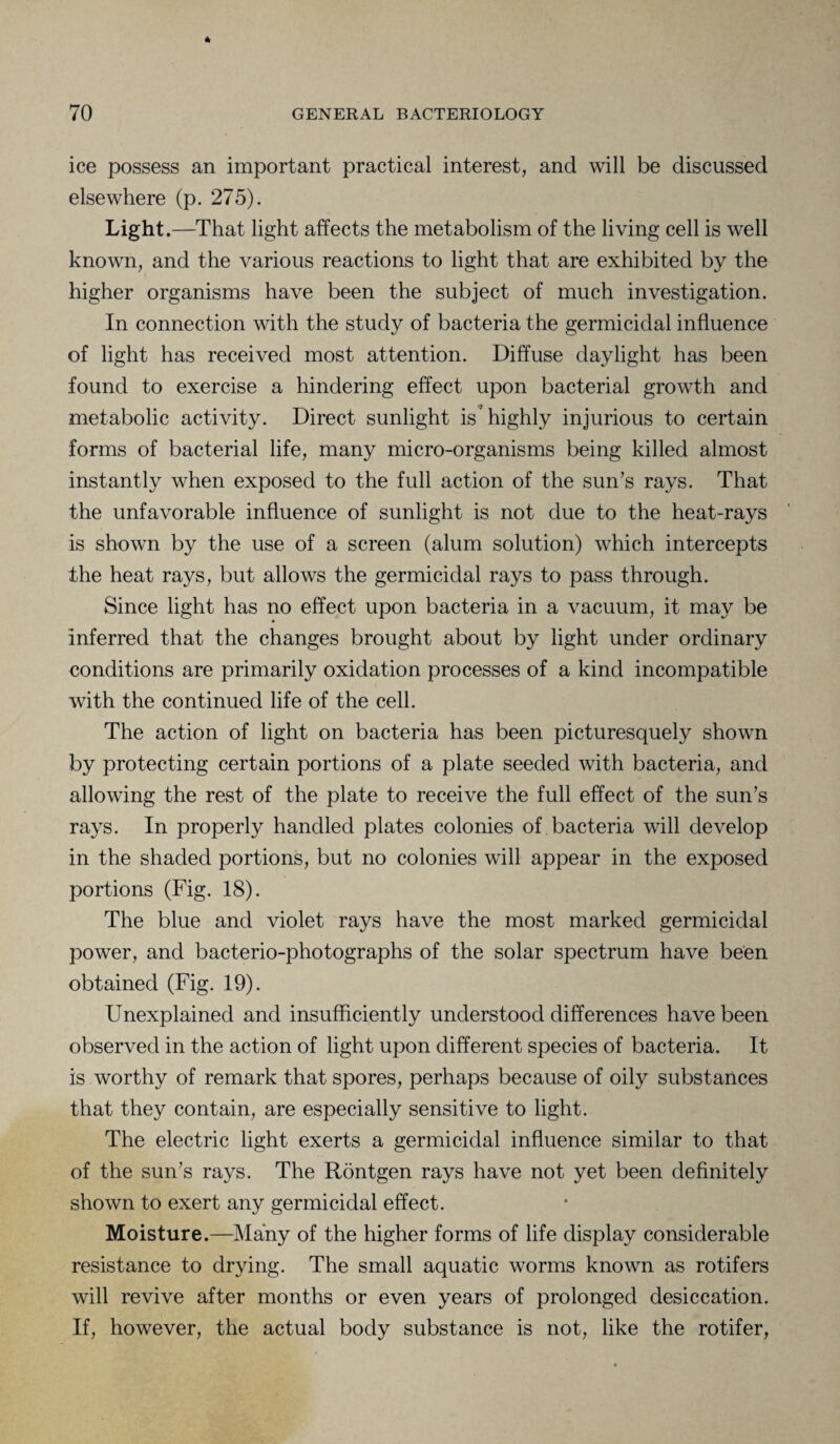 ice possess an important practical interest, and will be discussed elsewhere (p. 275). Light .—That light affects the metabolism of the living cell is well known, and the various reactions to light that are exhibited by the higher organisms have been the subject of much investigation. In connection with the study of bacteria the germicidal influence of light has received most attention. Diffuse daylight has been found to exercise a hindering effect upon bacterial growth and metabolic activity. Direct sunlight is highly injurious to certain forms of bacterial life, many micro-organisms being killed almost instantly when exposed to the full action of the sun’s rays. That the unfavorable influence of sunlight is not due to the heat-rays is shown by the use of a screen (alum solution) which intercepts the heat rays, but allows the germicidal rays to pass through. Since light has no effect upon bacteria in a vacuum, it may be inferred that the changes brought about by light under ordinary conditions are primarily oxidation processes of a kind incompatible writh the continued life of the cell. The action of light on bacteria has been picturesquely shown by protecting certain portions of a plate seeded with bacteria, and allowing the rest of the plate to receive the full effect of the sun’s rays. In properly handled plates colonies of bacteria will develop in the shaded portions, but no colonies will appear in the exposed portions (Fig. 18). The blue and violet rays have the most marked germicidal power, and bacterio-photographs of the solar spectrum have been obtained (Fig. 19). Unexplained and insufficiently understood differences have been observed in the action of light upon different species of bacteria. It is worthy of remark that spores, perhaps because of oily substances that they contain, are especially sensitive to light. The electric light exerts a germicidal influence similar to that of the sun’s rays. The Rontgen rays have not yet been definitely shown to exert any germicidal effect. Moisture.—Many of the higher forms of life display considerable resistance to drying. The small aquatic worms known as rotifers will revive after months or even years of prolonged desiccation. If, however, the actual body substance is not, like the rotifer,