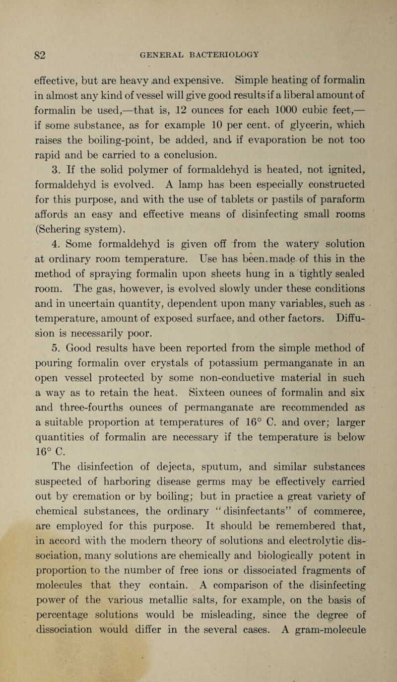 effective, but are heavy ,and expensive. Simple heating of formalin in almost any kind of vessel will give good results if a liberal amount of formalin be used,—that is, 12 ounces for each 1000 cubic feet,— if some substance, as for example 10 per cent, of glycerin, which raises the boiling-point, be added, and if evaporation be not too rapid and be carried to a conclusion. 3. If the solid polymer of formaldehyd is heated, not ignited, formaldehyd is evolved. A lamp has been especially constructed for this purpose, and with the use of tablets or pastils of paraform affords an easy and effective means of disinfecting small rooms (Schering system). 4. Some formaldehyd is given off from the watery solution at ordinary room temperature. Use has been, made of this in the method of spraying formalin upon sheets hung in a tightly sealed room. The gas, however, is evolved slowly under these conditions and in uncertain quantity, dependent upon many variables, such as temperature, amount of exposed surface, and other factors. Diffu¬ sion is necessarily poor. 5. Good results have been reported from the simple method of pouring formalin over crystals of potassium permanganate in an open vessel protected by some non-conductive material in such a way as to retain the heat. Sixteen ounces of formalin and six and three-fourths ounces of permanganate are recommended as a suitable proportion at temperatures of 16° C. and over; larger quantities of formalin are necessary if the temperature is below 16° C. The disinfection of dejecta, sputum, and similar substances suspected of harboring disease germs may be effectively carried out by cremation or by boiling; but in practice a great variety of chemical substances, the ordinary “ disinfectants” of commerce, are employed for this purpose. It should be remembered that, in accord with the modern theory of solutions and electrolytic dis¬ sociation, many solutions are chemically and biologically potent in proportion to the number of free ions or dissociated fragments of molecules that they contain. A comparison of the disinfecting power of the various metallic salts, for example, on the basis of percentage solutions would be misleading, since the degree of dissociation would differ in the several cases. A gram-molecule