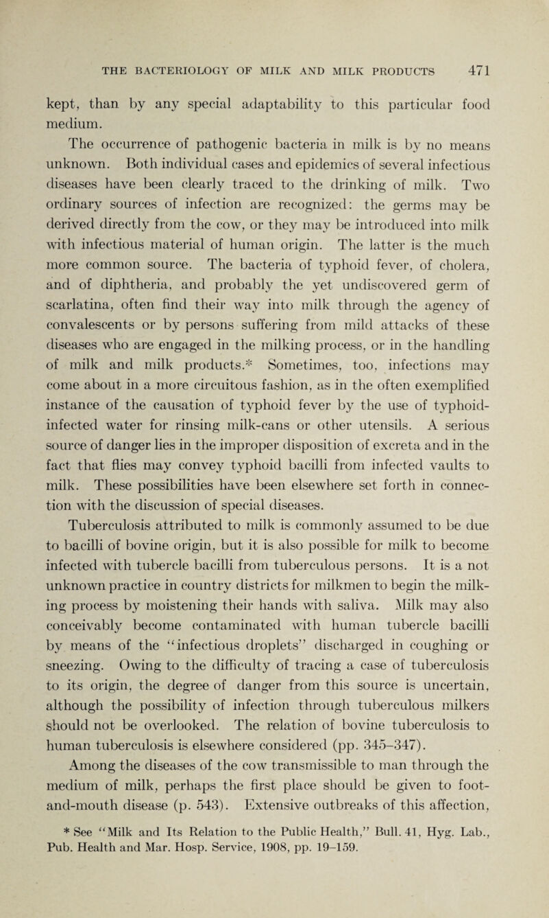 kept, than by any special adaptability to this particular food medium. The occurrence of pathogenic bacteria in milk is by no means unknown. Both individual cases and epidemics of several infectious diseases have been clearly traced to the drinking of milk. Two ordinary sources of infection are recognized: the germs may be derived directly from the cow, or they may be introduced into milk with infectious material of human origin. The latter is the much more common source. The bacteria of typhoid fever, of cholera, and of diphtheria, and probably the yet undiscovered germ of scarlatina, often find their way into milk through the agency of convalescents or by persons suffering from mild attacks of these diseases who are engaged in the milking process, or in the handling of milk and milk products.* Sometimes, too, infections may come about in a more circuitous fashion, as in the often exemplified instance of the causation of typhoid fever by the use of typhoid- infected water for rinsing milk-cans or other utensils. A serious source of danger lies in the improper disposition of excreta and in the fact that flies may convey typhoid bacilli from infected vaults to milk. These possibilities have been elsewhere set forth in connec¬ tion with the discussion of special diseases. Tuberculosis attributed to milk is commonly assumed to be due to bacilli of bovine origin, but it is also possible for milk to become infected with tubercle bacilli from tuberculous persons. It is a not unknown practice in country districts for milkmen to begin the milk¬ ing process by moistening their hands with saliva. Milk may also conceivably become contaminated with human tubercle bacilli by means of the “ infectious droplets” discharged in coughing or sneezing. Owing to the difficulty of tracing a case of tuberculosis to its origin, the degree of danger from this source is uncertain, although the possibility of infection through tuberculous milkers should not be overlooked. The relation of bovine tuberculosis to human tuberculosis is elsewhere considered (pp. 345-347). Among the diseases of the cow transmissible to man through the medium of milk, perhaps the first place should be given to foot- and-mouth disease (p. 543). Extensive outbreaks of this affection, * See “Milk and Its Relation to the Public Health,” Bull. 41, Hyg. Lab., Pub. Health and Mar. Hosp. Service, 1908, pp. 19-159.