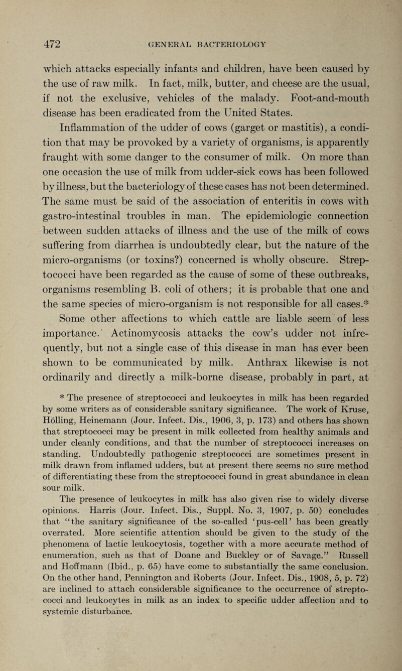 which attacks especially infants and children, have been caused by the use of raw milk. In fact, milk, butter, and cheese are the usual, if not the exclusive, vehicles of the malady. Foot-and-mouth disease has been eradicated from the United States. Inflammation of the udder of cows (garget or mastitis), a condi¬ tion that may be provoked by a variety of organisms, is apparently fraught with some danger to the consumer of milk. On more than one occasion the use of milk from udder-sick cows has been followed by illness, but the bacteriology of these cases has not been determined. The same must be said of the association of enteritis in cows with gastro-intestinal troubles in man. The epidemiologic connection between sudden attacks of illness and the use of the milk of cows suffering from diarrhea is undoubtedly clear, but the nature of the micro-organisms (or toxins?) concerned is wholly obscure. Strep- tococci have been regarded as the cause of some of these outbreaks, organisms resembling B. coli of others; it is probable that one and the same species of micro-organism is not responsible for all cases.* Some other affections to which cattle are liable seem of less importance. Actinomycosis attacks the cow’s udder not infre¬ quently, but not a single case of this disease in man has ever been shown to be communicated by milk. Anthrax likewise is not ordinarily and directly a milk-borne disease, probably in part, at * The presence of streptococci and leukocytes in milk has been regarded by some writers as of considerable sanitary significance. The work of Kruse, Holling, Heinemann (Jour. Infect. Dis., 1906, 3, p. 173) and others has shown that streptococci may be present in milk collected from healthy animals and under cleanly conditions, and that the number of streptococci increases on standing. Undoubtedly pathogenic streptococci are sometimes present in milk drawn from inflamed udders, but at present there seems no sure method of differentiating these from the streptococci found in great abundance in clean sour milk. The presence of leukocytes in milk has also given rise to widely diverse opinions. Harris (Jour. Infect. Dis., Suppl. No. 3, 1907, p. 50) concludes that “the sanitary significance of the so-called ‘pus-cell’ has been greatly overrated. More scientific attention should be given to the study of the phenomena of lactic leukocytosis, together with a more accurate method of enumeration, such as that of Doane and Buckley or of Savage.” Russell and Hoffmann (Ibid., p. 65) have come to substantially the same conclusion. On the other hand, Pennington and Roberts (Jour. Infect. Dis., 1908, 5, p. 72) are inclined to attach considerable significance to the occurrence of strepto¬ cocci and leukocytes in milk as an index to specific udder affection and to systemic disturbance.