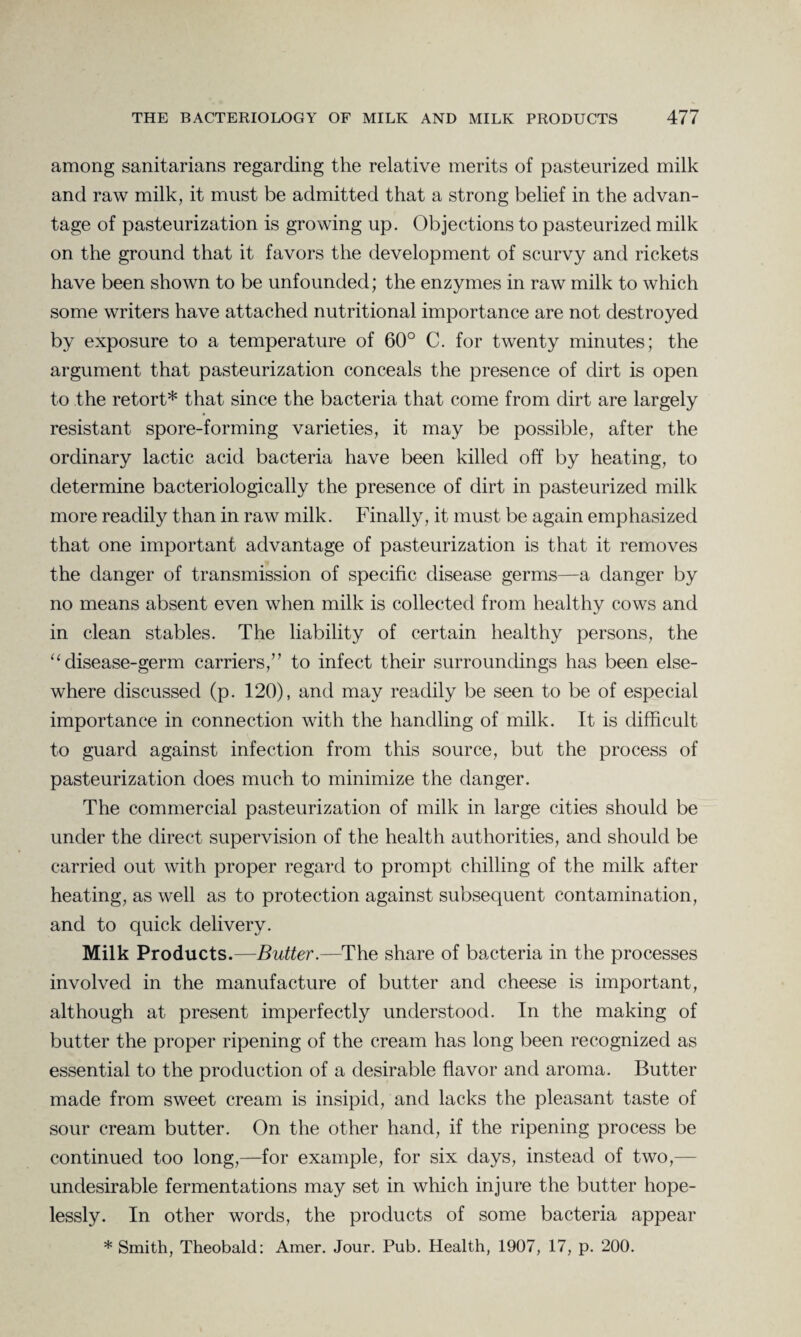 among sanitarians regarding the relative merits of pasteurized milk and raw milk, it must be admitted that a strong belief in the advan¬ tage of pasteurization is growing up. Objections to pasteurized milk on the ground that it favors the development of scurvy and rickets have been shown to be unfounded; the enzymes in raw milk to which some writers have attached nutritional importance are not destroyed by exposure to a temperature of 60° C. for twenty minutes; the argument that pasteurization conceals the presence of dirt is open to the retort* that since the bacteria that come from dirt are largely resistant spore-forming varieties, it may be possible, after the ordinary lactic acid bacteria have been killed off by heating, to determine bacteriologically the presence of dirt in pasteurized milk more readily than in raw milk. Finally, it must be again emphasized that one important advantage of pasteurization is that it removes the danger of transmission of specific disease germs—a danger by no means absent even when milk is collected from healthy cows and in clean stables. The liability of certain healthy persons, the “ disease-germ carriers,” to infect their surroundings has been else¬ where discussed (p. 120), and may readily be seen to be of especial importance in connection with the handling of milk. It is difficult to guard against infection from this source, but the process of pasteurization does much to minimize the danger. The commercial pasteurization of milk in large cities should be under the direct supervision of the health authorities, and should be carried out with proper regard to prompt chilling of the milk after heating, as well as to protection against subsequent contamination, and to quick delivery. Milk Products.—Butter.—The share of bacteria in the processes involved in the manufacture of butter and cheese is important, although at present imperfectly understood. In the making of butter the proper ripening of the cream has long been recognized as essential to the production of a desirable flavor and aroma. Butter made from sweet cream is insipid, and lacks the pleasant taste of sour cream butter. On the other hand, if the ripening process be continued too long,—for example, for six days, instead of two,— undesirable fermentations may set in which injure the butter hope¬ lessly. In other words, the products of some bacteria appear * Smith, Theobald: Amer. Jour. Pub. Health, 1907, 17, p. 200.