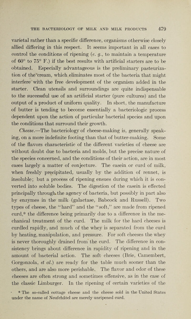varietal rather than a specific difference, organisms otherwise closely allied differing in this respect. It seems important in all cases to control the conditions of ripening (e. g., to maintain a temperature of 60° to 75° F.) if the best results with artificial starters are to be obtained. Especially advantageous is the preliminary pasteuriza¬ tion of the‘cream, which eliminates most of the bacteria that might interfere with the free development of the organism added in the starter. Clean utensils and surroundings are quite indispensable to the successful use of an artificial starter (pure cultures) and the output of a product of uniform quality. In short, the manufacture of butter is tending to become essentially a bacteriologic process dependent upon the action of particular bacterial species and upon the conditions that surround their growth. Cheese.—The bacteriology of cheese-making is, generally speak¬ ing, on a more indefinite footing than that of butter-making. Some of the flavors characteristic of the different varieties of cheese are without doubt due to bacteria and molds, but the precise nature of the species concerned, and the conditions of their action, are in most cases largely a matter of conjecture. The casein or curd of milk, when freshly precipitated, usually by the addition of rennet, is insoluble; but a process of ripening ensues during which it is con¬ verted into soluble bodies. The digestion of the casein is effected principally through, the agency of bacteria, but possibly in part also by enzymes in the milk (galactase, Babcock and Russell). Two types of cheese, the “hard” and the “soft,” are made from ripened curd,* the difference being primarily due to a difference in the me¬ chanical treatment of the curd. The milk for the hard cheeses is curdled rapidly, and much of the whey is separated from the curd by heating, manipulation, and pressure. For soft cheeses the whey is never thoroughly drained from the curd. The difference in con¬ sistency brings about difference in rapidity of ripening and in the amount of bacterial action. The soft cheeses (Brie, Camembert, Gorgonzola, et al.) are ready for the table much sooner than the others, and are also more perishable. The flavor and odor of these cheeses are often strong and sometimes offensive, as in the case of the classic Limburger. In the ripening of certain varieties of the * The so-called cottage cheese and the cheese sold in the United States under the name of Neufchatel are merely unripened curd.