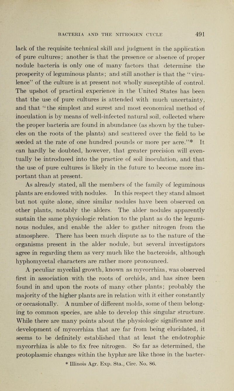 lack of the requisite technical skill and judgment in the application of pure cultures; another is that the presence or absence of proper nodule bacteria is only one of many factors that determine the prosperity of leguminous plants; and still another is that the “viru¬ lence” of the culture is at present not wholly susceptible of control. The upshot of practical experience in the United States has been that the use of pure cultures is attended with much uncertainty, and that “the simplest and surest and most economical method of inoculation is by means of well-infected natural soil, collected where the proper bacteria are found in abundance (as shown by the tuber¬ cles on the roots of the plants) and scattered over the field to be seeded at the rate of one hundred pounds or more per acre.”* It can hardly be doubted, however, that greater precision will even¬ tually be introduced into the practice of soil inoculation, and that the use of pure cultures is likely in the future to become more im¬ portant than at present. As already stated, all the members of the family of leguminous plants are endowed with nodules. In this respect they stand almost but not quite alone, since similar nodules have been observed on other plants, notably the alders. The alder nodules apparently sustain the same physiologic relation to the plant as do the legumi¬ nous nodules, and enable the alder to gather nitrogen from the atmosphere. There has been much dispute as to the nature of the organisms present in the alder nodule, but several investigators agree in regarding them as very much like the bacteroids, although hyphomycetal characters are rather more pronounced. A peculiar mycelial growth, known as mycorrhiza, was observed first in association with the roots of orchids, and has since been found in and upon the roots of many other plants; probably the majority of the higher plants are in relation with it either constantly or occasionally. A number of different molds, some of them belong¬ ing to common species, are able to develop this singular structure. While there are many points about the physiologic significance and development of mycorrhiza that are far from being elucidated, it seems to be definitely established that at least the endotrophic mycorrhiza is able to fix free nitrogen. So far as determined, the protoplasmic changes within the hyphse are like those in the bacter- * Illinois Agr. Exp. Sta., Circ. No. 86.