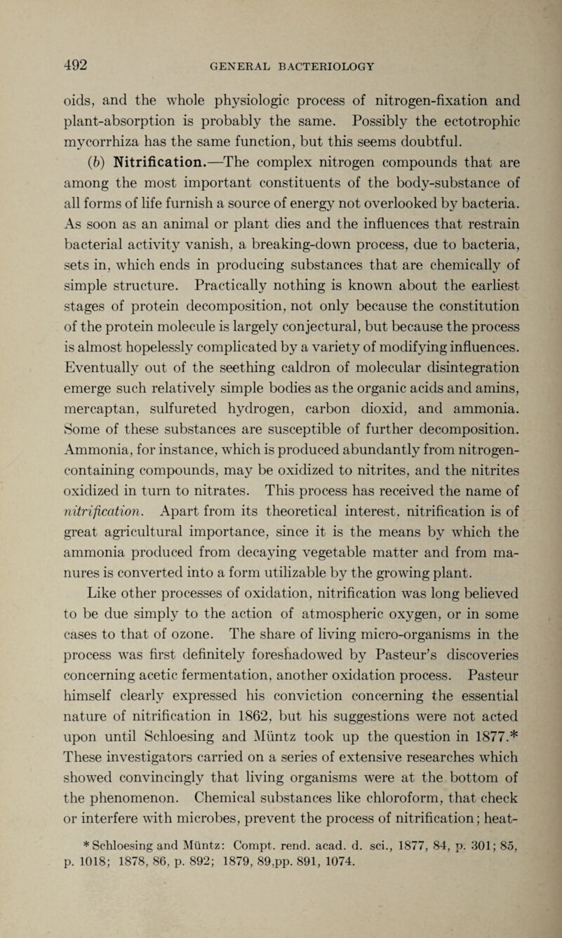 oids, and the whole physiologic process of nitrogen-fixation and plant-absorption is probably the same. Possibly the ectotrophic mycorrhiza has the same function, but this seems doubtful. (b) Nitrification.—The complex nitrogen compounds that are among the most important constituents of the body-substance of all forms of life furnish a source of energy not overlooked by bacteria. As soon as an animal or plant dies and the influences that restrain bacterial activity vanish, a breaking-down process, due to bacteria, sets in, which ends in producing substances that are chemically of simple structure. Practically nothing is known about the earliest stages of protein decomposition, not only because the constitution of the protein molecule is largely conjectural, but because the process is almost hopelessly complicated by a variety of modifying influences. Eventually out of the seething caldron of molecular disintegration emerge such relatively simple bodies as the organic acids and amins, mercaptan, sulfureted hydrogen, carbon dioxid, and ammonia. Some of these substances are susceptible of further decomposition. Ammonia, for instance, which is produced abundantly from nitrogen- containing compounds, may be oxidized to nitrites, and the nitrites oxidized in turn to nitrates. This process has received the name of nitrification. Apart from its theoretical interest, nitrification is of great agricultural importance, since it is the means by which the ammonia produced from decaying vegetable matter and from ma¬ nures is converted into a form utilizable by the growing plant. Like other processes of oxidation, nitrification was long believed to be due simply to the action of atmospheric oxygen, or in some cases to that of ozone. The share of living micro-organisms in the process was first definitely foreshadowed by Pasteur’s discoveries concerning acetic fermentation, another oxidation process. Pasteur himself clearly expressed his conviction concerning the essential nature of nitrification in 1862, but his suggestions were not acted upon until Schloesing and Muntz took up the question in 1877.* These investigators carried on a series of extensive researches which showed convincingly that living organisms were at the bottom of the phenomenon. Chemical substances like chloroform, that check or interfere with microbes, prevent the process of nitrification; heat- * Schloesing and Muntz: Conipt. rend. acad. d. sci., 1877, 84, p. 301; 85, p. 1018; 1878, 86, p. 892; 1879, 89,pp. 891, 1074.