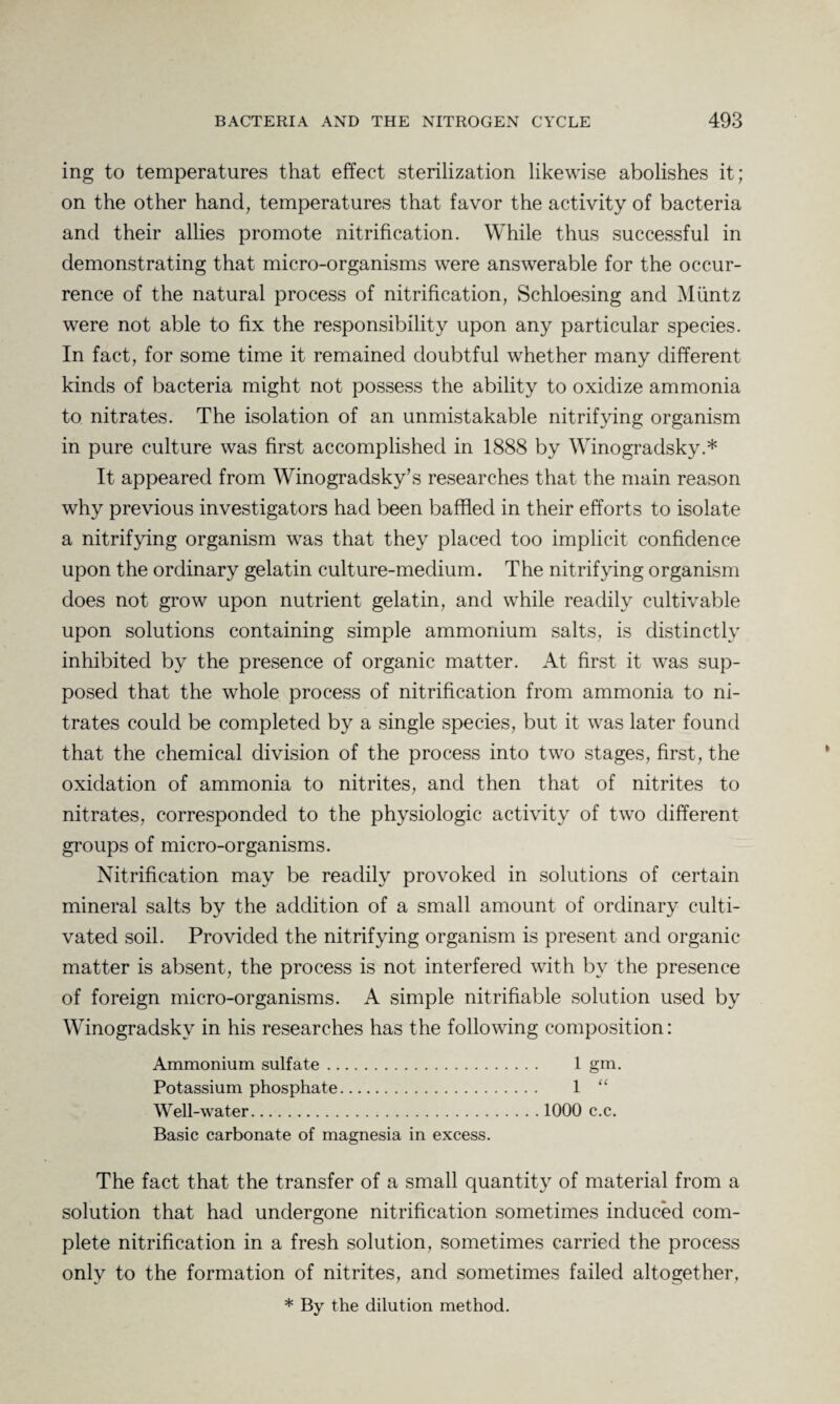 ing to temperatures that effect sterilization likewise abolishes it; on the other hand, temperatures that favor the activity of bacteria and their allies promote nitrification. While thus successful in demonstrating that micro-organisms were answerable for the occur¬ rence of the natural process of nitrification, Schloesing and Muntz were not able to fix the responsibility upon any particular species. In fact, for some time it remained doubtful whether many different kinds of bacteria might not possess the ability to oxidize ammonia to nitrates. The isolation of an unmistakable nitrifying organism in pure culture was first accomplished in 1888 by Winogradsky.* It appeared from Winogradsky’s researches that the main reason why previous investigators had been baffled in their efforts to isolate a nitrifying organism was that they placed too implicit confidence upon the ordinary gelatin culture-medium. The nitrifying organism does not grow upon nutrient gelatin, and while readily cultivable upon solutions containing simple ammonium salts, is distinctly inhibited by the presence of organic matter. At first it was sup¬ posed that the whole process of nitrification from ammonia to ni¬ trates could be completed by a single species, but it was later found that the chemical division of the process into two stages, first, the oxidation of ammonia to nitrites, and then that of nitrites to nitrates, corresponded to the physiologic activity of two different groups of micro-organisms. Nitrification may be readily provoked in solutions of certain mineral salts by the addition of a small amount of ordinary culti¬ vated soil. Provided the nitrifying organism is present and organic matter is absent, the process is not interfered with by the presence of foreign micro-organisms. A simple nitrifiable solution used by Winogradsky in his researches has the following composition: Ammonium sulfate. 1 gm. Potassium phosphate. 1 “ Well-water.1000 c.c. Basic carbonate of magnesia in excess. The fact that the transfer of a small quantity of material from a solution that had undergone nitrification sometimes induced com¬ plete nitrification in a fresh solution, sometimes carried the process only to the formation of nitrites, and sometimes failed altogether, * By the dilution method.