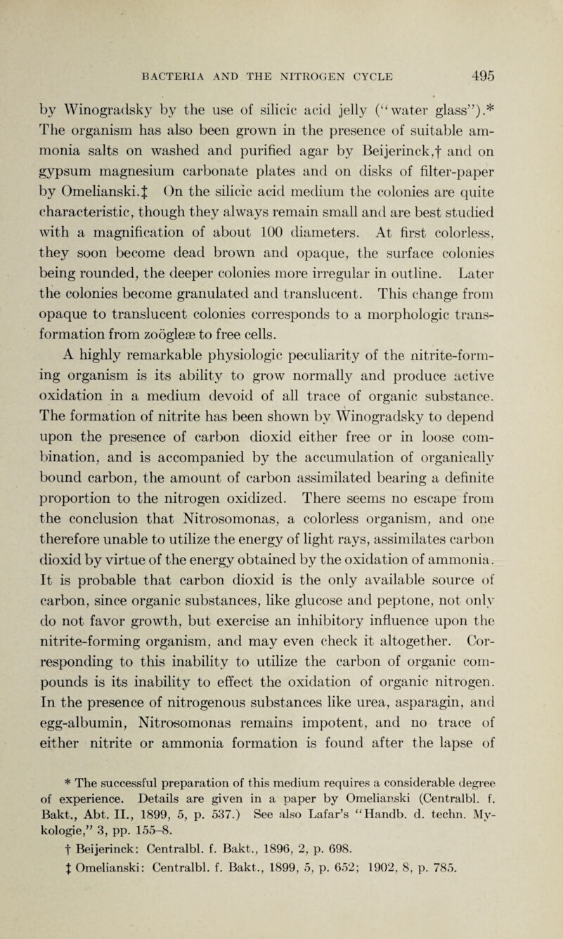 by Winogradsky by the use of silicic acid jelly (“water glass”).* The organism has also been grown in the presence of suitable am¬ monia salts on washed and purified agar by Beijerinck,f and on gypsum magnesium carbonate plates and on disks of filter-paper by Omelianski.J On the silicic acid medium the colonies are quite characteristic, though they always remain small and are best studied with a magnification of about 100 diameters. At first colorless, they soon become dead brown and opaque, the surface colonies being rounded, the deeper colonies more irregular in outline. Later the colonies become granulated and translucent. This change from opaque to translucent colonies corresponds to a morphologic trans¬ formation from zoogleae to free cells. A highly remarkable physiologic peculiarity of the nitrite-form¬ ing organism is its ability to grow normally and produce active oxidation in a medium devoid of all trace of organic substance. The formation of nitrite has been shown by Winogradsky to depend upon the presence of carbon dioxid either free or in loose com¬ bination, and is accompanied by the accumulation of organically bound carbon, the amount of carbon assimilated bearing a definite proportion to the nitrogen oxidized. There seems no escape from the conclusion that Nitrosomonas, a colorless organism, and one therefore unable to utilize the energy of light rays, assimilates carbon dioxid by virtue of the energy obtained by the oxidation of ammonia. It is probable that carbon dioxid is the only available source of carbon, since organic substances, like glucose and peptone, not only do not favor growth, but exercise an inhibitory influence upon the nitrite-forming organism, and may even check it altogether. Cor¬ responding to this inability to utilize the carbon of organic com¬ pounds is its inability to effect the oxidation of organic nitrogen. In the presence of nitrogenous substances like urea, asparagin, and egg-albumin, Nitrosomonas remains impotent, and no trace of either nitrite or ammonia formation is found after the lapse of * The successful preparation of this medium requires a considerable degree of experience. Details are given in a paper by Omeliarski (Centralbl. f. Bakt., Abt. II., 1899, 5, p. 537.) See also Lafar’s “Handb. d. techn. Mv- kologie,” 3, pp. 155-8. t Beijerinck: Centralbl. f. Bakt., 1896, 2, p. 698. | Omelianski: Centralbl. f. Bakt., 1899, 5, p. 652; 1902, 8, p. 785.