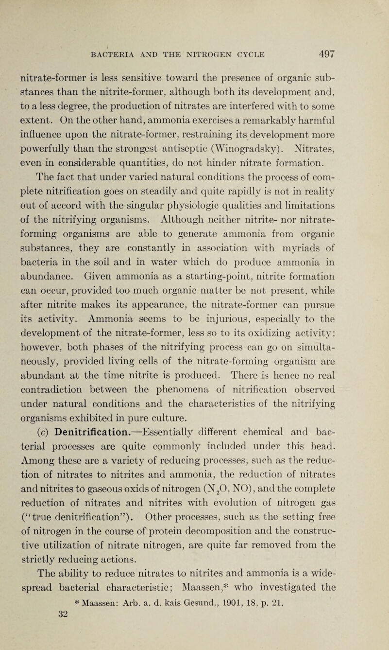 nitrate-former is less sensitive toward the presence of organic sub¬ stances than the nitrite-former, although both its development and, to a less degree, the production of nitrates are interfered with to some extent. On the other hand, ammonia exercises a remarkably harmful influence upon the nitrate-former, restraining its development more powerfully than the strongest antiseptic (Winogradsky). Nitrates, even in considerable quantities, do not hinder nitrate formation. The fact that under varied natural conditions the process of com¬ plete nitrification goes on steadily and quite rapidly is not in reality out of accord with the singular physiologic qualities and limitations of the nitrifying organisms. Although neither nitrite- nor nitrate- forming organisms are able to generate ammonia from organic substances, they are constantly in association with myriads of bacteria in the soil and in water which do produce ammonia in abundance. Given ammonia as a starting-point, nitrite formation can occur, provided too much organic matter be not present, while after nitrite makes its appearance, the nitrate-former can pursue its activity. Ammonia seems to be injurious, especially to the development of the nitrate-former, less so to its oxidizing activity; however, both phases of the nitrifying process can go on simulta¬ neously, provided living cells of the nitrate-forming organism are abundant at the time nitrite is produced. There is hence no real contradiction between the phenomena of nitrification observed under natural conditions and the characteristics of the nitrifying organisms exhibited in pure culture. (c) Denitrification.—Essentially different chemical and bac¬ terial processes are quite commonly included under this head. Among these are a variety of reducing processes, such as the reduc¬ tion of nitrates to nitrites and ammonia, the reduction of nitrates and nitrites to gaseous oxids of nitrogen (N20, NO), and the complete reduction of nitrates and nitrites with evolution of nitrogen gas (“true denitrification”). Other processes, such as the setting free of nitrogen in the course of protein decomposition and the construc¬ tive utilization of nitrate nitrogen, are quite far removed from the strictly reducing actions. The ability to reduce nitrates to nitrites and ammonia is a wide¬ spread bacterial characteristic; Maassen,* who investigated the * Maassen: Arb. a. d. kais Gesund., 1901, 18, p. 21. 32