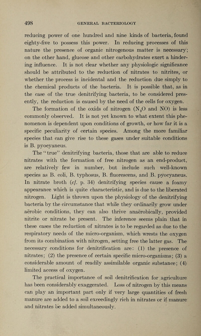 reducing power of one hundred and nine kinds of bacteria, found eighty-five to possess this power. In reducing processes of this nature the presence of organic nitrogenous matter is necessary ; on the other hand, glucose and other carbohydrates exert a hinder¬ ing influence. It is not clear whether any physiologic significance should be attributed to the reduction of nitrates to nitrites, or whether the process is incidental and the reduction due simply to the chemical products of the bacteria. It is possible that, as in the case of the true denitrifying bacteria, to be considered pres¬ ently, the reduction is caused by the need of the cells for oxygen. The formation of the oxids of nitrogen (N20 and NO) is less commonly observed. It is not yet known to what extent this phe¬ nomenon is dependent upon conditions of growth, or how far it is a specific peculiarity of certain species. Among the more familiar species that can give rise to these gases under suitable conditions is B. pyocyaneus. The “true” denitrifying bacteria, those that are able to reduce nitrates with the formation of free nitrogen as an end-product, are relatively few in number, but include such well-known species as B. coli, B. typhosus, B. fluorescens, and B. pyocyaneus. In nitrate broth (c/. p. 34) denitrifying species cause a foamy appearance which is quite characteristic, and is due to the liberated nitrogen. Light is thrown upon the physiology of the denitrifying bacteria by the circumstance that while they ordinarily grow under aerobic conditions, they can also thrive anaerobically, provided nitrite or nitrate be present. The inference seems plain that in these cases the reduction of nitrates is to be regarded as due to the respiratory needs of the micro-organism, which wrests the oxygen from its combination with nitrogen, setting free the latter gas. The necessary conditions for denitrification are: (1) the presence of nitrates; (2) the presence of certain specific micro-organisms; (3) a considerable amount of readily assimilable organic substance; (4) limited access of oxygen. The practical importance of soil denitrification for agriculture has been considerably exaggerated. Loss of nitrogen by this means can play an important part only if very large quantities of fresh manure are added to a soil exceedingly rich in nitrates or if manure and nitrates be added simultaneously.