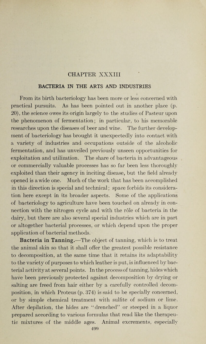 CHAPTER XXXIII BACTERIA IN THE ARTS AND INDUSTRIES i From its birth bacteriology has been more or less concerned with practical pursuits. As has been pointed out in another place (p. 20), the science owes its origin largely to the studies of Pasteur upon the phenomenon of fermentation; in particular, to his memorable researches upon the diseases of beer and wine. The further develop¬ ment of bacteriology has brought it unexpectedly into contact with a variety of industries and occupations outside of the alcoholic fermentation, and has unveiled previously unseen opportunities for exploitation and utilization. The share of bacteria in advantageous or commercially valuable processes has so far been less thoroughly exploited than their agency in inciting disease, but the field already opened is a wide one. Much of the work that has been accomplished in this direction is special and technical; space forbids its considera¬ tion here except in its broader aspects. Some of the applications of bacteriology to agriculture have been touched on already in con¬ nection with the nitrogen cycle and with the role of bacteria in the dairy, but there are also several special industries which are in part or altogether bacterial processes, or which depend upon the proper application of bacterial methods. Bacteria in Tanning.—The object of tanning, which is to treat the animal skin so that it shall offer the greatest possible resistance to decomposition, at the same time that it retains its adaptability to the variety of purposes to which leather is put, is influenced by bac¬ terial activity at several points. In the process of tanning, hides which have been previously protected against decomposition by drying or salting are freed from hair either by a carefully controlled decom¬ position, in which Proteus (p. 374) is said to be specially concerned, or by simple chemical treatment with sulfite of sodium or lime. After depilation, the hides are “drenched” or steeped in a liquor prepared according to various formulas that read like the therapeu¬ tic mixtures of the middle ages. Animal excrements, especially