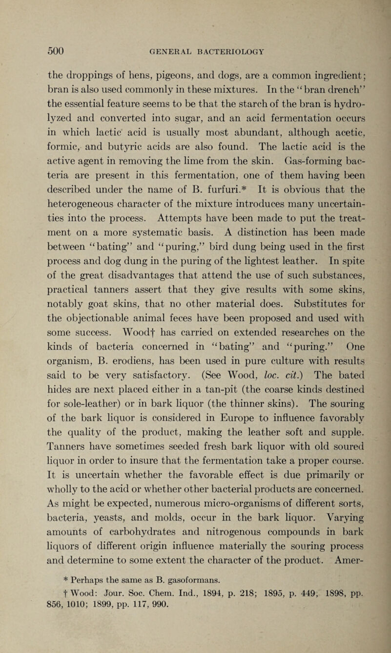 the droppings of hens, pigeons, and dogs, are a common ingredient; bran is also used commonly in these mixtures. In the “ bran drench’ ’ the essential feature seems to be that the starch of the bran is hydro¬ lyzed and converted into sugar, and an acid fermentation occurs in which lactic acid is usually most abundant, although acetic, formic, and butyric acids are also found. The lactic acid is the active agent in removing the lime from the skin. Gas-forming bac¬ teria are present in this fermentation, one of them having been described under the name of B. furfuri.* It is obvious that the heterogeneous character of the mixture introduces many uncertain¬ ties into the process. Attempts have been made to put the treat¬ ment on a more systematic basis. A distinction has been made between 11 bating” and “puring,” bird dung being used in the first process and dog dung in the puring of the lightest leather. In spite of the great disadvantages that attend the use of such substances, practical tanners assert that they give results with some skins, notably goat skins, that no other material does. Substitutes for the objectionable animal feces have been proposed and used with some success. Woodf has carried on extended researches on the kinds of bacteria concerned in “ bating” and 11 puring.” One organism, B. erodiens, has been used in pure culture with results said to be very satisfactory. (See Wood, loc. cit.) The bated hides are next placed either in a tan-pit (the coarse kinds destined for sole-leather) or in bark liquor (the thinner skins). The souring of the bark liquor is considered in Europe to influence favorably the quality of the product, making the leather soft and supple. Tanners have sometimes seeded fresh bark liquor with old soured liquor in order to insure that the fermentation take a proper course. It is uncertain whether the favorable effect is due primarily or wholly to the acid or whether other bacterial products are concerned. As might be expected, numerous micro-organisms of different sorts, bacteria, yeasts, and molds, occur in the bark liquor. Varying amounts of carbohydrates and nitrogenous compounds in bark liquors of different origin influence materially the souring process and determine to some extent the character of the product. Amer- * Perhaps the same as B. gasoformans. fWood: Jour. Soc. Chem. Inch, 1894, p. 218; 1895, p. 449, 1898, pp. 856, 1010; 1899, pp. 117, 990.