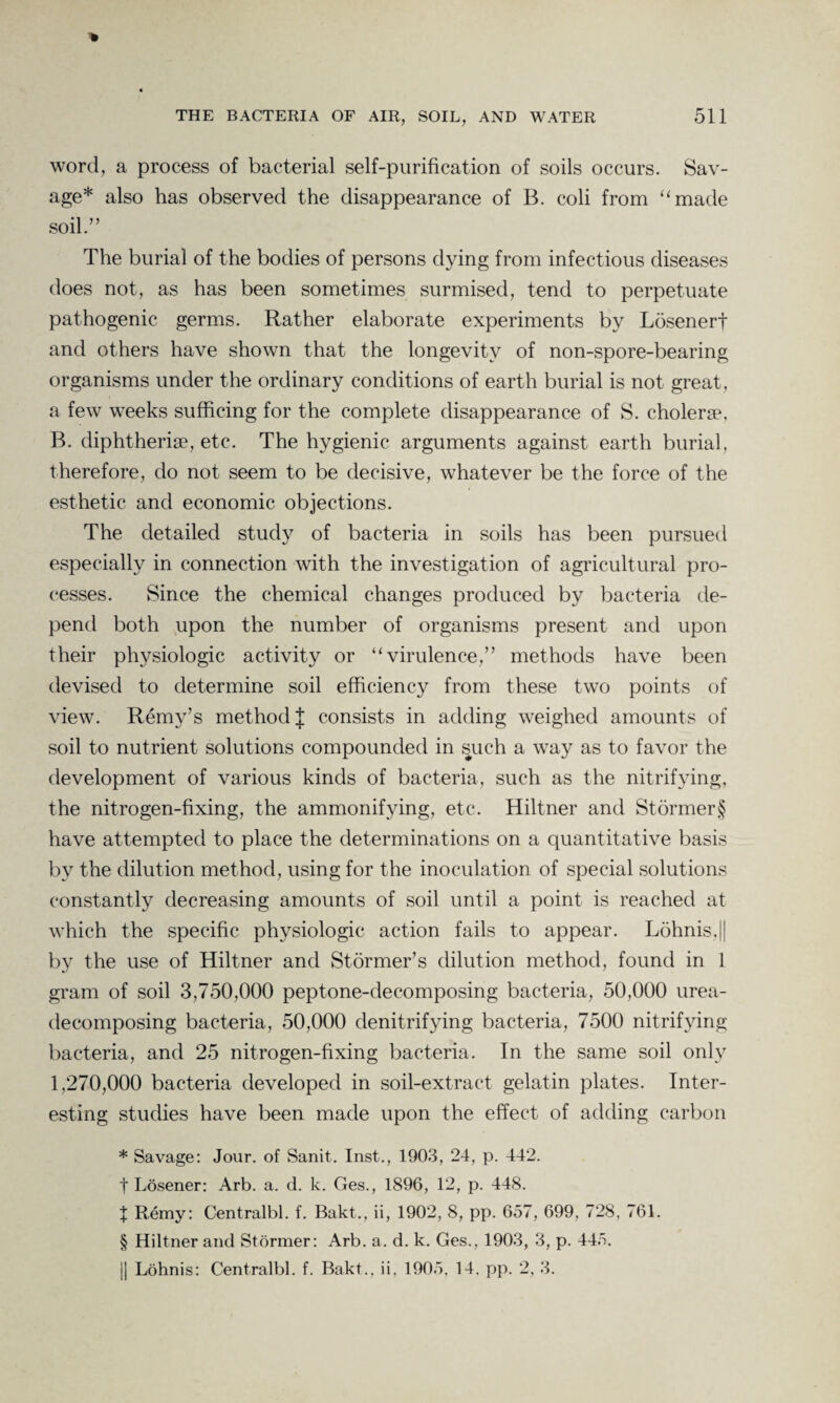 word, a process of bacterial self-purification of soils occurs. Sav¬ age* also has observed the disappearance of B. coli from “made soil.” The burial of the bodies of persons dying from infectious diseases does not, as has been sometimes surmised, tend to perpetuate pathogenic germs. Rather elaborate experiments by Losenerf and others have shown that the longevity of non-spore-bearing organisms under the ordinary conditions of earth burial is not great, a few weeks sufficing for the complete disappearance of S. cholerse, B. diphtherise, etc. The hygienic arguments against earth burial, therefore, do not seem to be decisive, whatever be the force of the esthetic and economic objections. The detailed study of bacteria in soils has been pursued especially in connection with the investigation of agricultural pro¬ cesses. Since the chemical changes produced by bacteria de¬ pend both upon the number of organisms present and upon their physiologic activity or “virulence,” methods have been devised to determine soil efficiency from these two points of view. Remy’s method J consists in adding weighed amounts of soil to nutrient solutions compounded in such a way as to favor the development of various kinds of bacteria, such as the nitrifying, the nitrogen-fixing, the ammonifying, etc. Hiltner and Stfirmer§ have attempted to place the determinations on a quantitative basis by the dilution method, using for the inoculation of special solutions constantly decreasing amounts of soil until a point is reached at which the specific physiologic action fails to appear. Lfihnis,|| by the use of Hiltner and St firmer’s dilution method, found in 1 gram of soil 3,750,000 peptone-decomposing bacteria, 50,000 urea- decomposing bacteria, 50,000 denitrifying bacteria, 7500 nitrifying bacteria, and 25 nitrogen-fixing bacteria. In the same soil only 1,270,000 bacteria developed in soil-extract gelatin plates. Inter¬ esting studies have been made upon the effect of adding carbon * Savage: Jour, of Sanit. Inst., 1903, 24, p. 442. t Losener: Arb. a. d. k. Ges., 1896, 12, p. 448. X Remy: Centralbl. f. Bakt., ii, 1902, 8, pp. 657, 699, 728, 761. § Hiltner and Stormer: Arb. a. d. k. Ges., 1903, 3, p. 445. |J Lohnis: Centralbl. f. Bakt., ii. 1905, 14. pp. 2, 3.