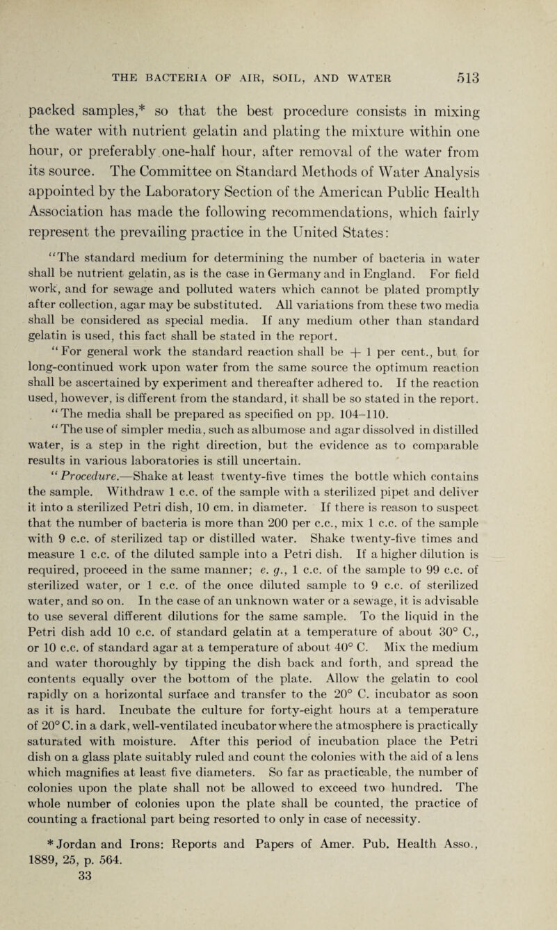 packed samples,* so that the best procedure consists in mixing the water with nutrient gelatin and plating the mixture within one hour, or preferably.one-half hour, after removal of the water from its source. The Committee on Standard Methods of Water Analysis appointed by the Laboratory Section of the American Public Health Association has made the following recommendations, which fairly represent the prevailing practice in the United States: “The standard medium for determining the number of bacteria in water shall be nutrient gelatin, as is the case in Germany and in England. For field work, and for sewage and polluted waters which cannot be plated promptly after collection, agar may be substituted. All variations from these two media shall be considered as special media. If any medium other than standard gelatin is used, this fact shall be stated in the report. “For general work the standard reaction shall be -f- 1 per cent., but for long-continued work upon water from the same source the optimum reaction shall be ascertained by experiment and thereafter adhered to. If the reaction used, however, is different from the standard, it shall be so stated in the report. “The media shall be prepared as specified on pp. 104-110. “ The use of simpler media, such as albumose and agar dissolved in distilled water, is a step in the right direction, but the evidence as to comparable results in various laboratories is still uncertain. “ Procedure.—Shake at least twenty-five times the bottle which contains the sample. Withdraw 1 c.c. of the sample with a sterilized pipet and deliver it into a sterilized Petri dish, 10 cm. in diameter. If there is reason to suspect that the number of bacteria is more than 200 per c.c., mix 1 c.c. of the sample with 9 c.c. of sterilized tap or distilled water. Shake twenty-five times and measure 1 c.c. of the diluted sample into a Petri dish. If a higher dilution is required, proceed in the same manner; e. g., 1 c.c. of the sample to 99 c.c. of sterilized water, or 1 c.c. of the once diluted sample to 9 c.c. of sterilized water, and so on. In the case of an unknown water or a sewage, it is advisable to use several different dilutions for the same sample. To the liquid in the Petri dish add 10 c.c. of standard gelatin at a temperature of about 30° C., or 10 c.c. of standard agar at a temperature of about 40° C. Mix the medium and water thoroughly by tipping the dish back and forth, and spread the contents equally over the bottom of the plate. Allow the gelatin to cool rapidly on a horizontal surface and transfer to the 20° C. incubator as soon as it is hard. Incubate the culture for forty-eight hours at a temperature of 20°C.in a dark, well-ventilated incubator where the atmosphere is practically saturated with moisture. After this period of incubation place the Petri dish on a glass plate suitably ruled and count the colonies with the aid of a lens which magnifies at least five diameters. So far as practicable, the number of colonies upon the plate shall not be allowed to exceed two hundred. The whole number of colonies upon the plate shall be counted, the practice of counting a fractional part being resorted to only in case of necessity. * Jordan and Irons: Reports and Papers of Amer. Pub. Health Asso., 1889, 25, p. 564. 33