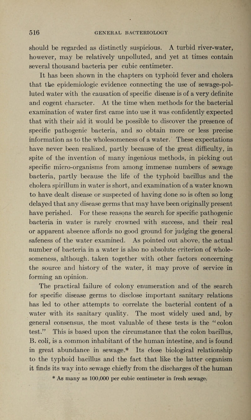 should be regarded as distinctly suspicious. A turbid river-water, however, may be relatively unpolluted, and yet at times contain several thousand bacteria per cubic centimeter. It has been shown in the chapters on typhoid fever and cholera that the epidemiologic evidence connecting the use of sewage-pol¬ luted water with the causation of specific disease is of a very definite and cogent character. At the time when methods for the bacterial examination of water first came into use it was confidently expected that with their aid it would be possible to discover the presence of specific pathogenic bacteria, and so obtain more or less precise information as to the wholesomeness of a water. These expectations have never been realized, partly because of the great difficulty, in spite of the invention of many ingenious methods, in picking out specific micro-organisms from among immense numbers of sewage bacteria, partly because the life of the typhoid bacillus and the cholera spirillum in water is short, and examination of a water known to have dealt disease or suspected of having done so is often so long delayed that any disease germs that may have been originally present have perished. For these reasons the search for specific pathogenic bacteria in water is rarely crowned with success, and their real or apparent absence affords no good ground for judging the general safeness of the water examined. As pointed out above, the actual number of bacteria in a water is also no absolute criterion of whole¬ someness, although, taken together with other factors concerning the source and history of the water, it may prove of service in forming an opinion. The practical failure of colony enumeration and of the search for specific disease germs to disclose important sanitary relations has led to other attempts to correlate the bacterial content of a water with its sanitary quality. The most widely used and, by general consensus, the most valuable of these tests is the “ colon test.” This is based upon the circumstance that the colon bacillus, B. coli, is a common inhabitant of the human intestine, and is found in great abundance in sewage.* Its close biological relationship to the typhoid bacillus and the fact that like the latter organism it finds its way into sewage chiefly from the discharges of the human * As many as 100,000 per cubic centimeter in fresh sewage.