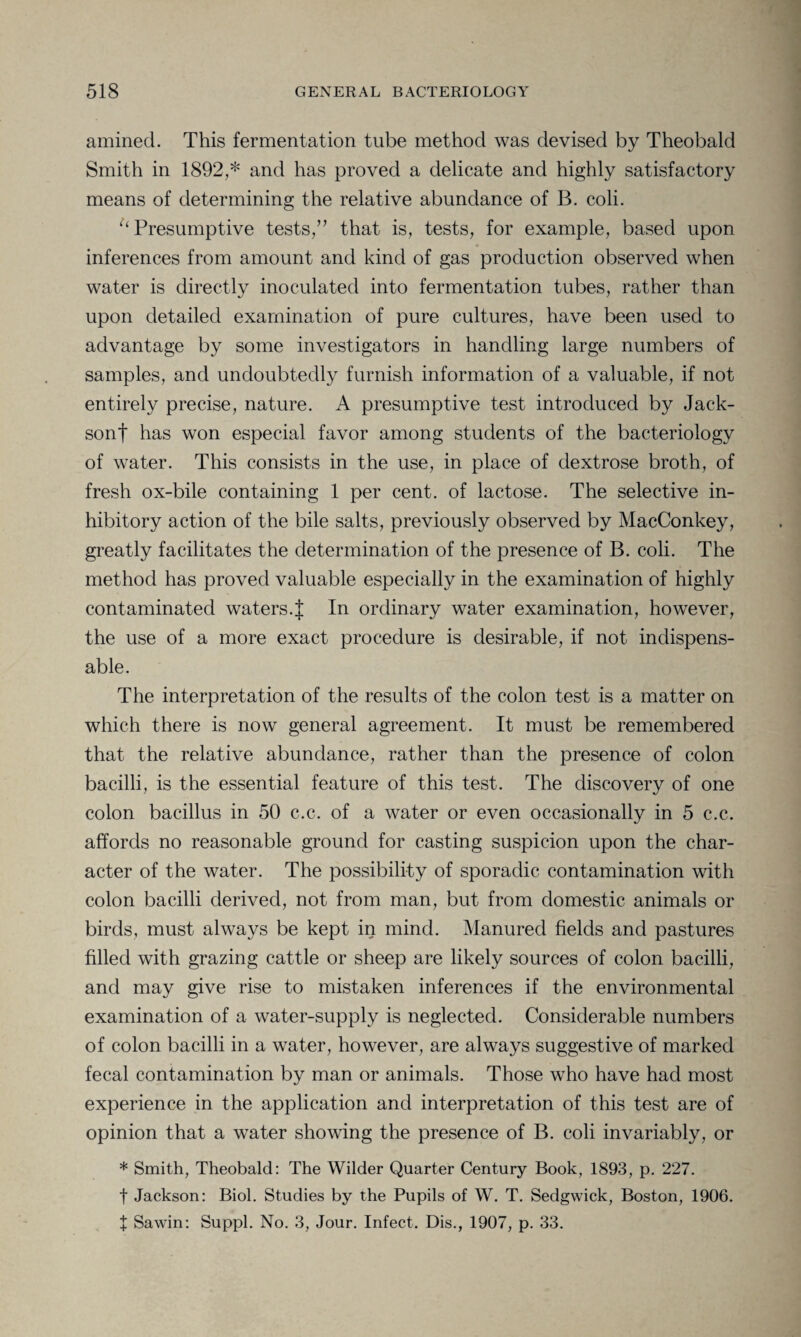 amined. This fermentation tube method was devised by Theobald Smith in 1892,* and has proved a delicate and highly satisfactory means of determining the relative abundance of B. coli. “Presumptive tests,” that is, tests, for example, based upon inferences from amount and kind of gas production observed when water is directly inoculated into fermentation tubes, rather than upon detailed examination of pure cultures, have been used to advantage by some investigators in handling large numbers of samples, and undoubtedly furnish information of a valuable, if not entirely precise, nature. A presumptive test introduced by Jack- sonf has won especial favor among students of the bacteriology of water. This consists in the use, in place of dextrose broth, of fresh ox-bile containing 1 per cent, of lactose. The selective in¬ hibitory action of the bile salts, previously observed by MacConkey, greatly facilitates the determination of the presence of B. coli. The method has proved valuable especially in the examination of highly contaminated waters.J In ordinary water examination, however, the use of a more exact procedure is desirable, if not indispens¬ able. The interpretation of the results of the colon test is a matter on which there is now general agreement. It must be remembered that the relative abundance, rather than the presence of colon bacilli, is the essential feature of this test. The discovery of one colon bacillus in 50 c.c. of a water or even occasionally in 5 c.c. affords no reasonable ground for casting suspicion upon the char¬ acter of the water. The possibility of sporadic contamination with colon bacilli derived, not from man, but from domestic animals or birds, must always be kept in mind. Manured fields and pastures filled with grazing cattle or sheep are likely sources of colon bacilli, and may give rise to mistaken inferences if the environmental examination of a water-supply is neglected. Considerable numbers of colon bacilli in a water, however, are always suggestive of marked fecal contamination by man or animals. Those who have had most experience in the application and interpretation of this test are of opinion that a water showing the presence of B. coli invariably, or * Smith, Theobald: The Wilder Quarter Century Book, 1893, p. 227. f Jackson: Biol. Studies by the Pupils of W. T. Sedgwick, Boston, 1906. t Sawin: Suppl. No. 3, Jour. Infect. Dis., 1907, p. 33.