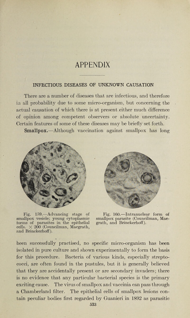 APPENDIX INFECTIOUS DISEASES OF UNKNOWN CAUSATION There are a number of diseases that are infectious, and therefore in all probability due to some micro-organism, but concerning the actual causation of which there is at present either much difference of opinion among competent observers or absolute uncertainty. Certain features of some of these diseases may be briefly set forth. Smallpox.—Although vaccination against smallpox has long Fig. 159.—Advancing stage of smallpox vesicle; young cytoplasmic forms of parasites in the epithelial cells. X 200 (Councilman, Macgrath, and Brinekerhoff). Fig. 160.—Intranuclear form of smallpox parasite (Councilman, Mac¬ grath, and Brinekerhoff). been successfully practised, no specific micro-organism has been isolated in pure culture and shown experimentally to form the basis for this procedure. Bacteria of various kinds, especially strepto¬ cocci, are often found in the pustules, but it is generally believed that they are accidentally present or are secondary invaders; there is no evidence that any particular bacterial species is the primary exciting cause. The virus of smallpox and vaccinia can pass through a Chamberland filter. The epithelial cells of smallpox lesions con¬ tain peculiar bodies first regarded by Guanieri in 1892 as parasitic