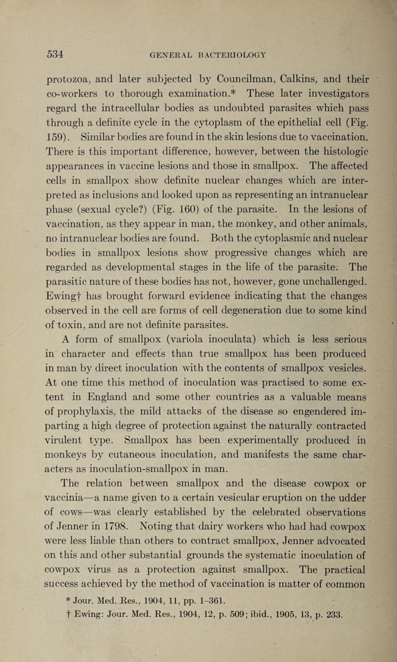 protozoa; and later subjected by Councilman, Calkins, and their co-workers to thorough examination.* These later investigators regard the intracellular bodies as undoubted parasites which pass through a definite cycle in the cytoplasm of the epithelial cell (Fig. 159). Similar bodies are found in the skin lesions due to vaccination. There is this important difference, however, between the histologic appearances in vaccine lesions and those in smallpox. The affected cells in smallpox show definite nuclear changes which are inter¬ preted as inclusions and looked upon as representing an intranuclear phase (sexual cycle?) (Fig. 160) of the parasite. In the lesions of vaccination, as they appear in man, the monkey, and other animals, no intranuclear bodies are found. Both the cytoplasmic and nuclear bodies in smallpox lesions show progressive changes which are regarded as developmental stages in the life of the parasite. The parasitic nature of these bodies has not, however, gone unchallenged. Ewingf has brought forward evidence indicating that the changes observed in the cell are forms of cell degeneration due to some kind of toxin, and are not definite parasites. A form of smallpox (variola inoculata) which is less serious in character and effects than true smallpox has been produced in man by direct inoculation with the contents of smallpox vesicles. At one time this method of inoculation was practised to some ex¬ tent in England and some other countries as a valuable means of prophylaxis, the mild attacks of the disease so engendered im¬ parting a high degree of protection against the naturally contracted virulent type. Smallpox has been experimentally produced in monkeys by cutaneous inoculation, and manifests the same char¬ acters as inoculation-smallpox in man. The relation between smallpox and the disease cowpox or vaccinia—a name given to a certain vesicular eruption on the udder of cows—was clearly established by the celebrated observations of Jenner in 1798. Noting that dairy workers who had had cowpox were less liable than others to contract smallpox, Jenner advocated on this and other substantial grounds the systematic inoculation of cowpox virus as a protection against smallpox. The practical success achieved by the method of vaccination is matter of common * Jour. Med. Res., 1904, 11, pp. 1-361. f Ewing: Jour. Med. Res., 1904, 12, p. 509; ibid., 1905, 13, p. 233.